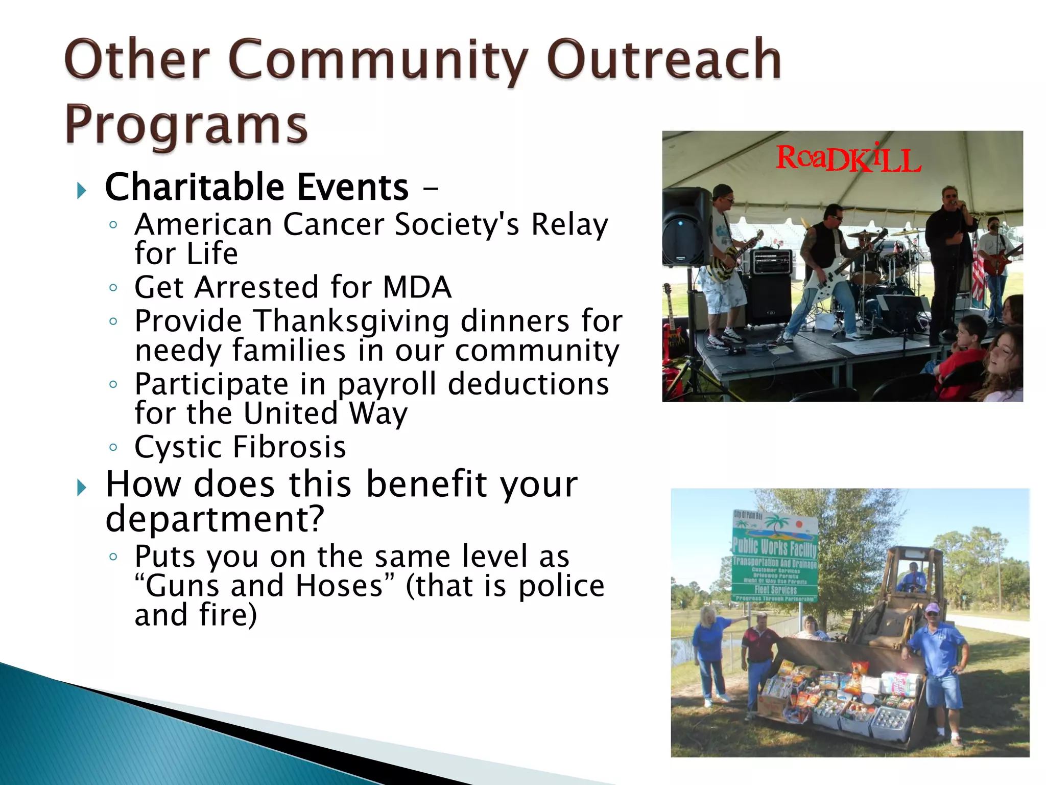  Charitable Events –
◦ American Cancer Society's Relay
for Life
◦ Get Arrested for MDA
◦ Provide Thanksgiving dinners for
needy families in our community
◦ Participate in payroll deductions
for the United Way
◦ Cystic Fibrosis
 How does this benefit your
department?
◦ Puts you on the same level as
“Guns and Hoses” (that is police
and fire)
RoaDKiLL
 