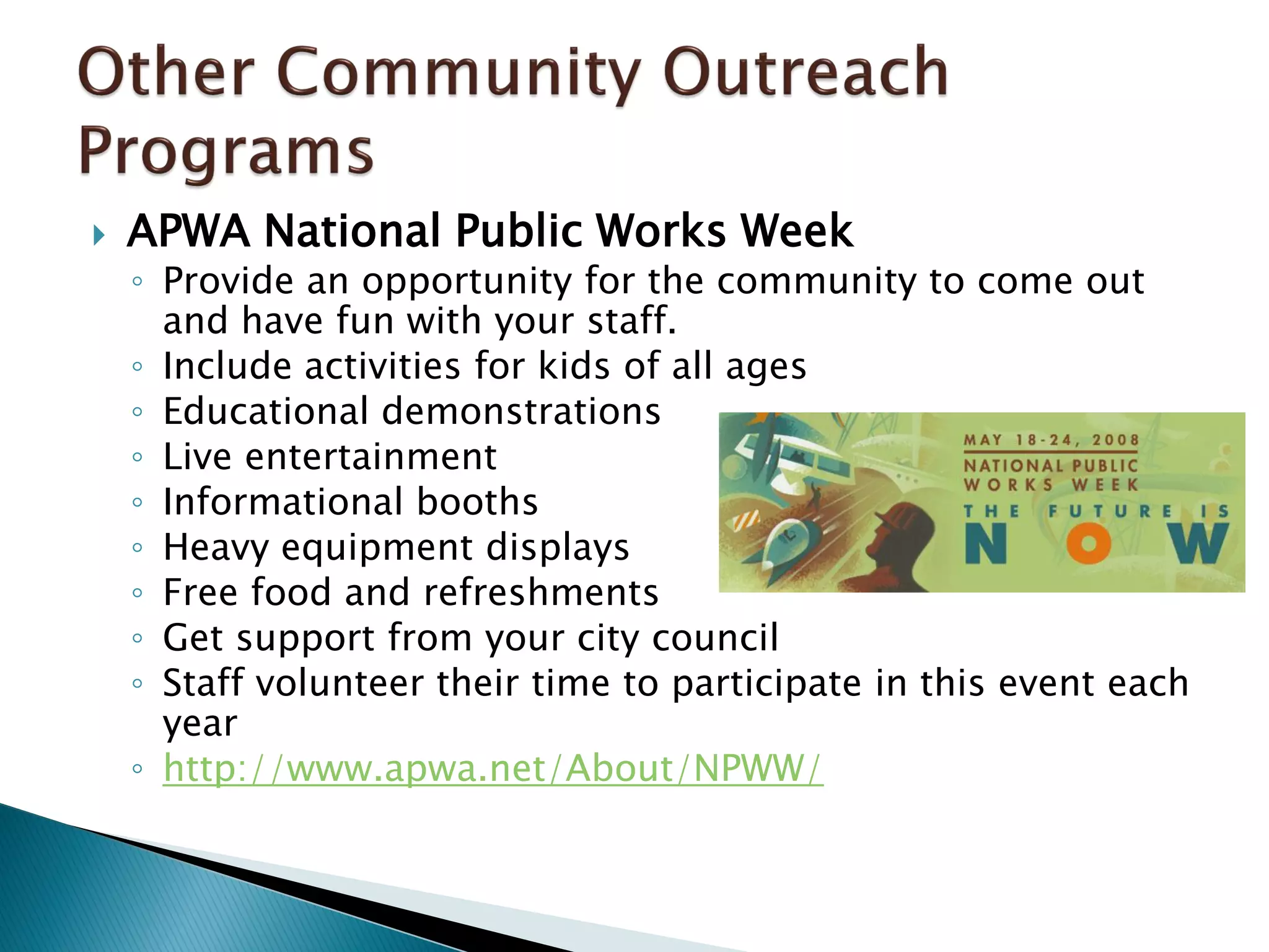  APWA National Public Works Week
◦ Provide an opportunity for the community to come out
and have fun with your staff.
◦ Include activities for kids of all ages
◦ Educational demonstrations
◦ Live entertainment
◦ Informational booths
◦ Heavy equipment displays
◦ Free food and refreshments
◦ Get support from your city council
◦ Staff volunteer their time to participate in this event each
year
◦ http://www.apwa.net/About/NPWW/
 