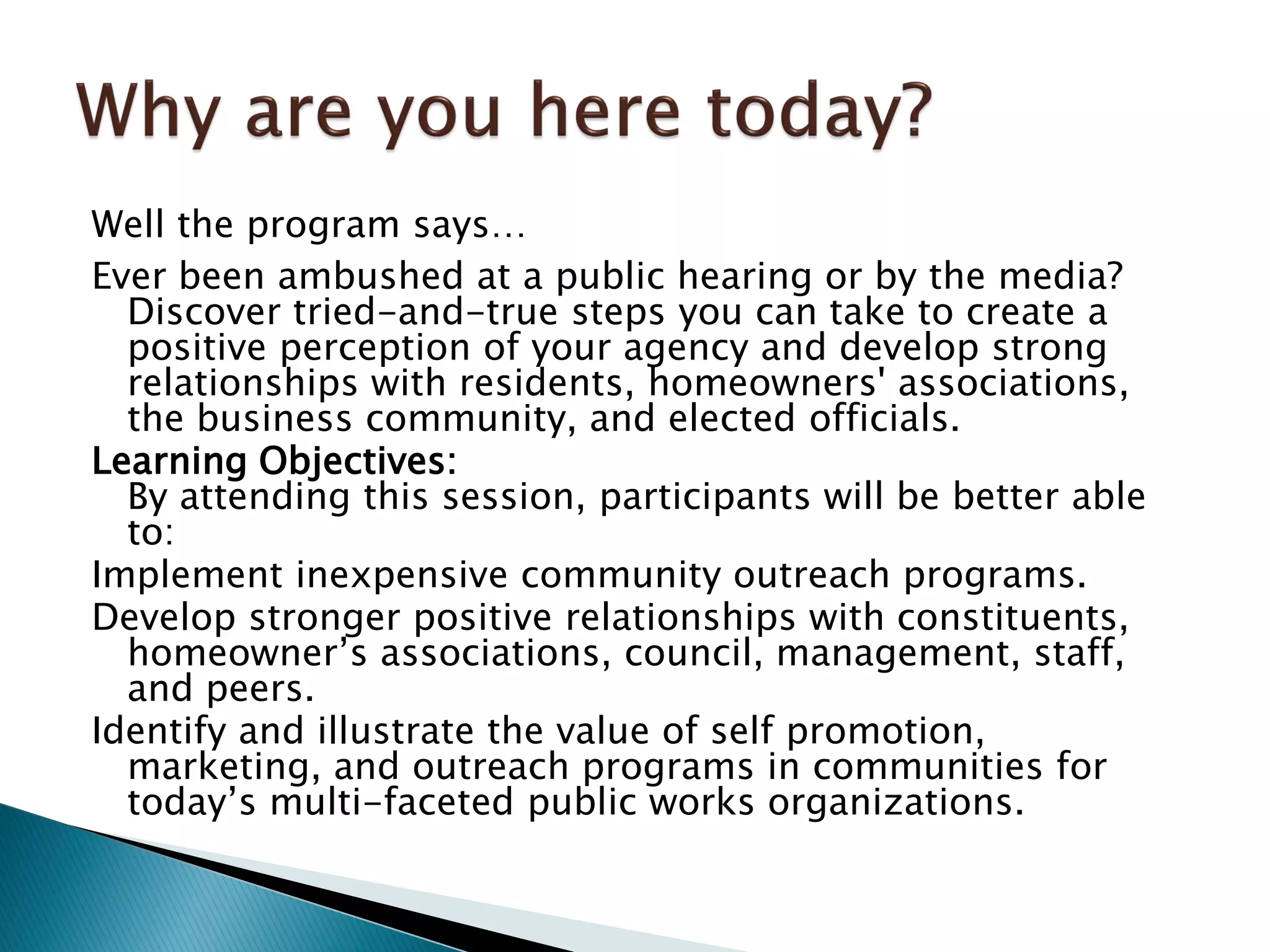 Well the program says…
Ever been ambushed at a public hearing or by the media?
Discover tried-and-true steps you can take to create a
positive perception of your agency and develop strong
relationships with residents, homeowners' associations,
the business community, and elected officials.
Learning Objectives:
By attending this session, participants will be better able
to:
Implement inexpensive community outreach programs.
Develop stronger positive relationships with constituents,
homeowner’s associations, council, management, staff,
and peers.
Identify and illustrate the value of self promotion,
marketing, and outreach programs in communities for
today’s multi-faceted public works organizations.
 