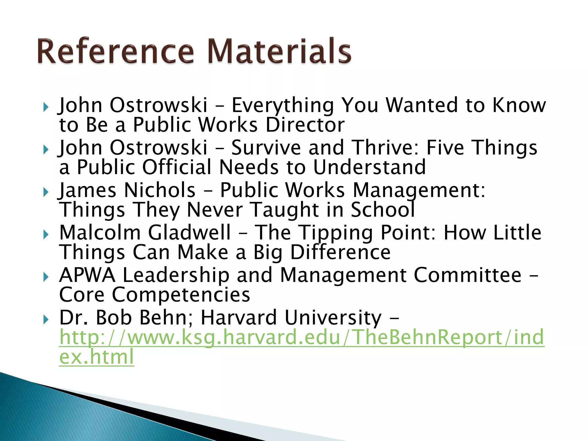  John Ostrowski – Everything You Wanted to Know
to Be a Public Works Director
 John Ostrowski – Survive and Thrive: Five Things
a Public Official Needs to Understand
 James Nichols – Public Works Management:
Things They Never Taught in School
 Malcolm Gladwell – The Tipping Point: How Little
Things Can Make a Big Difference
 APWA Leadership and Management Committee –
Core Competencies
 Dr. Bob Behn; Harvard University -
http://www.ksg.harvard.edu/TheBehnReport/ind
ex.html
 