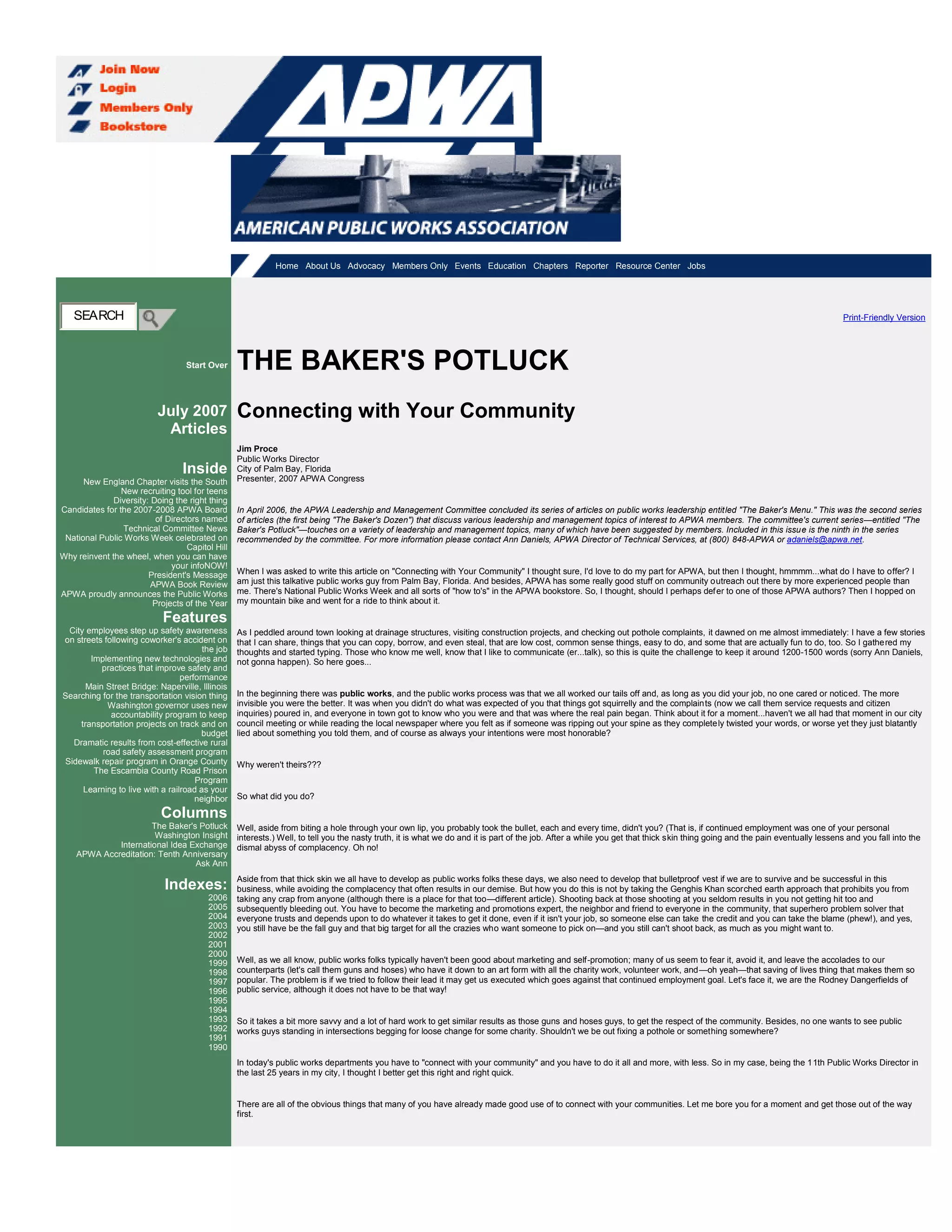 Thursday, September 06 Home About Us Advocacy Members Only Events Education Chapters Reporter Resource Center Jobs
SEARCH
Start Over
July 2007
Articles
Inside
New England Chapter visits the South
New recruiting tool for teens
Diversity: Doing the right thing
Candidates for the 2007-2008 APWA Board
of Directors named
Technical Committee News
National Public Works Week celebrated on
Capitol Hill
Why reinvent the wheel, when you can have
your infoNOW!
President's Message
APWA Book Review
APWA proudly announces the Public Works
Projects of the Year
Features
City employees step up safety awareness
on streets following coworker's accident on
the job
Implementing new technologies and
practices that improve safety and
performance
Main Street Bridge: Naperville, Illinois
Searching for the transportation vision thing
Washington governor uses new
accountability program to keep
transportation projects on track and on
budget
Dramatic results from cost-effective rural
road safety assessment program
Sidewalk repair program in Orange County
The Escambia County Road Prison
Program
Learning to live with a railroad as your
neighbor
Columns
The Baker's Potluck
Washington Insight
International Idea Exchange
APWA Accreditation: Tenth Anniversary
Ask Ann
Indexes:
2006
2005
2004
2003
2002
2001
2000
1999
1998
1997
1996
1995
1994
1993
1992
1991
1990
Print-Friendly Version
THE BAKER'S POTLUCK
Connecting with Your Community
Jim Proce
Public Works Director
City of Palm Bay, Florida
Presenter, 2007 APWA Congress
In April 2006, the APWA Leadership and Management Committee concluded its series of articles on public works leadership entitled "The Baker's Menu." This was the second series
of articles (the first being "The Baker's Dozen") that discuss various leadership and management topics of interest to APWA members. The committee's current series—entitled "The
Baker's Potluck"—touches on a variety of leadership and management topics, many of which have been suggested by members. Included in this issue is the ninth in the series
recommended by the committee. For more information please contact Ann Daniels, APWA Director of Technical Services, at (800) 848-APWA or adaniels@apwa.net.
When I was asked to write this article on "Connecting with Your Community" I thought sure, I'd love to do my part for APWA, but then I thought, hmmmm...what do I have to offer? I
am just this talkative public works guy from Palm Bay, Florida. And besides, APWA has some really good stuff on community outreach out there by more experienced people than
me. There's National Public Works Week and all sorts of "how to's" in the APWA bookstore. So, I thought, should I perhaps defer to one of those APWA authors? Then I hopped on
my mountain bike and went for a ride to think about it.
As I peddled around town looking at drainage structures, visiting construction projects, and checking out pothole complaints, it dawned on me almost immediately: I have a few stories
that I can share, things that you can copy, borrow, and even steal, that are low cost, common sense things, easy to do, and some that are actually fun to do, too. So I gathered my
thoughts and started typing. Those who know me well, know that I like to communicate (er...talk), so this is quite the challenge to keep it around 1200-1500 words (sorry Ann Daniels,
not gonna happen). So here goes...
In the beginning there was public works, and the public works process was that we all worked our tails off and, as long as you did your job, no one cared or noticed. The more
invisible you were the better. It was when you didn't do what was expected of you that things got squirrelly and the complaints (now we call them service requests and citizen
inquiries) poured in, and everyone in town got to know who you were and that was where the real pain began. Think about it for a moment...haven't we all had that moment in our city
council meeting or while reading the local newspaper where you felt as if someone was ripping out your spine as they completely twisted your words, or worse yet they just blatantly
lied about something you told them, and of course as always your intentions were most honorable?
Why weren't theirs???
So what did you do?
Well, aside from biting a hole through your own lip, you probably took the bullet, each and every time, didn't you? (That is, if continued employment was one of your personal
interests.) Well, to tell you the nasty truth, it is what we do and it is part of the job. After a while you get that thick skin thing going and the pain eventually lessens and you fall into the
dismal abyss of complacency. Oh no!
Aside from that thick skin we all have to develop as public works folks these days, we also need to develop that bulletproof vest if we are to survive and be successful in this
business, while avoiding the complacency that often results in our demise. But how you do this is not by taking the Genghis Khan scorched earth approach that prohibits you from
taking any crap from anyone (although there is a place for that too—different article). Shooting back at those shooting at you seldom results in you not getting hit too and
subsequently bleeding out. You have to become the marketing and promotions expert, the neighbor and friend to everyone in the community, that superhero problem solver that
everyone trusts and depends upon to do whatever it takes to get it done, even if it isn't your job, so someone else can take the credit and you can take the blame (phew!), and yes,
you still have be the fall guy and that big target for all the crazies who want someone to pick on—and you still can't shoot back, as much as you might want to.
Well, as we all know, public works folks typically haven't been good about marketing and self-promotion; many of us seem to fear it, avoid it, and leave the accolades to our
counterparts (let's call them guns and hoses) who have it down to an art form with all the charity work, volunteer work, and—oh yeah—that saving of lives thing that makes them so
popular. The problem is if we tried to follow their lead it may get us executed which goes against that continued employment goal. Let's face it, we are the Rodney Dangerfields of
public service, although it does not have to be that way!
So it takes a bit more savvy and a lot of hard work to get similar results as those guns and hoses guys, to get the respect of the community. Besides, no one wants to see public
works guys standing in intersections begging for loose change for some charity. Shouldn't we be out fixing a pothole or something somewhere?
In today's public works departments you have to "connect with your community" and you have to do it all and more, with less. So in my case, being the 11th Public Works Director in
the last 25 years in my city, I thought I better get this right and right quick.
There are all of the obvious things that many of you have already made good use of to connect with your communities. Let me bore you for a moment and get those out of the way
first.
 