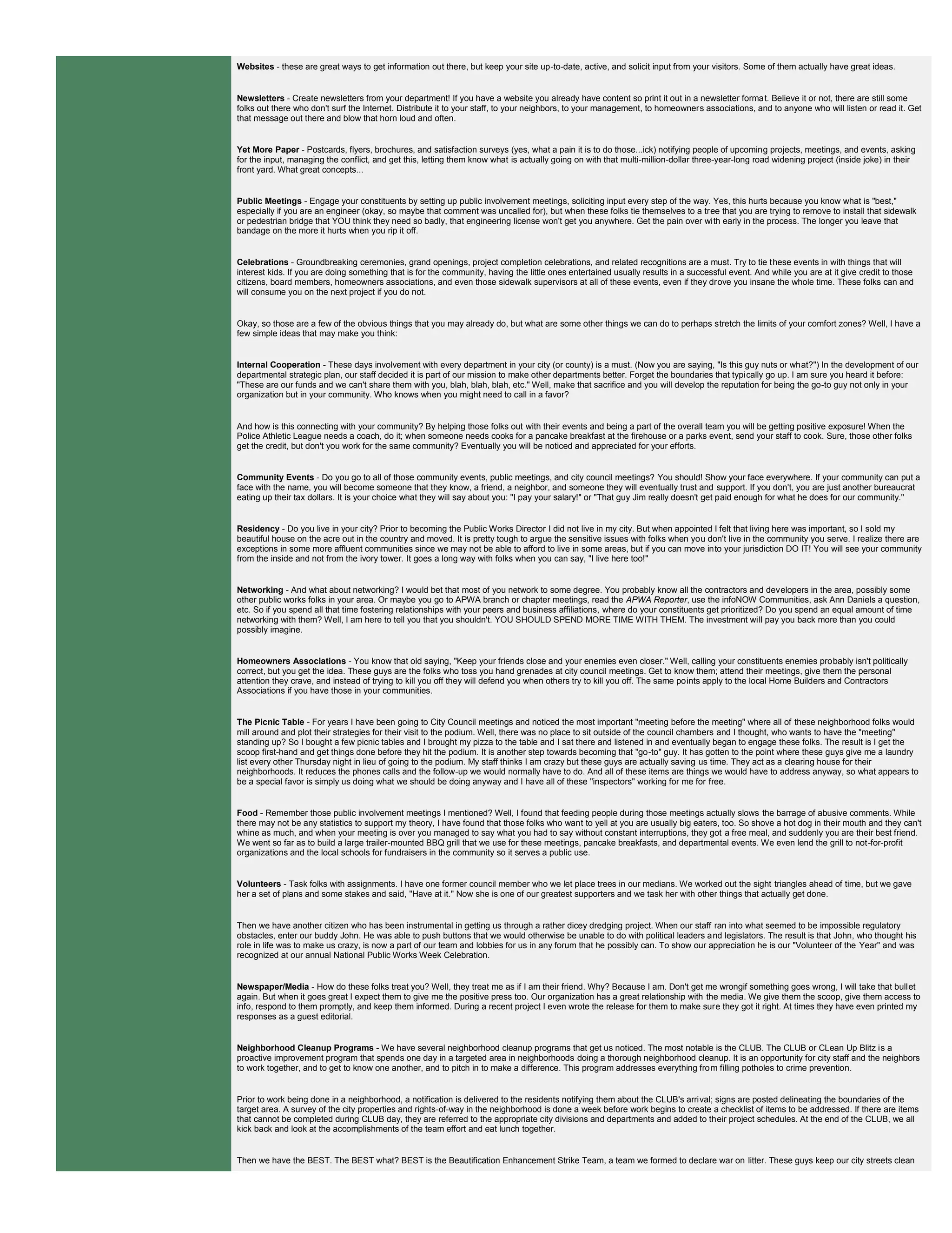 Websites - these are great ways to get information out there, but keep your site up-to-date, active, and solicit input from your visitors. Some of them actually have great ideas.
Newsletters - Create newsletters from your department! If you have a website you already have content so print it out in a newsletter format. Believe it or not, there are still some
folks out there who don't surf the Internet. Distribute it to your staff, to your neighbors, to your management, to homeowners associations, and to anyone who will listen or read it. Get
that message out there and blow that horn loud and often.
Yet More Paper - Postcards, flyers, brochures, and satisfaction surveys (yes, what a pain it is to do those...ick) notifying people of upcoming projects, meetings, and events, asking
for the input, managing the conflict, and get this, letting them know what is actually going on with that multi-million-dollar three-year-long road widening project (inside joke) in their
front yard. What great concepts...
Public Meetings - Engage your constituents by setting up public involvement meetings, soliciting input every step of the way. Yes, this hurts because you know what is "best,"
especially if you are an engineer (okay, so maybe that comment was uncalled for), but when these folks tie themselves to a tree that you are trying to remove to install that sidewalk
or pedestrian bridge that YOU think they need so badly, that engineering license won't get you anywhere. Get the pain over with early in the process. The longer you leave that
bandage on the more it hurts when you rip it off.
Celebrations - Groundbreaking ceremonies, grand openings, project completion celebrations, and related recognitions are a must. Try to tie these events in with things that will
interest kids. If you are doing something that is for the community, having the little ones entertained usually results in a successful event. And while you are at it give credit to those
citizens, board members, homeowners associations, and even those sidewalk supervisors at all of these events, even if they drove you insane the whole time. These folks can and
will consume you on the next project if you do not.
Okay, so those are a few of the obvious things that you may already do, but what are some other things we can do to perhaps stretch the limits of your comfort zones? Well, I have a
few simple ideas that may make you think:
Internal Cooperation - These days involvement with every department in your city (or county) is a must. (Now you are saying, "Is this guy nuts or what?") In the development of our
departmental strategic plan, our staff decided it is part of our mission to make other departments better. Forget the boundaries that typically go up. I am sure you heard it before:
"These are our funds and we can't share them with you, blah, blah, blah, etc." Well, make that sacrifice and you will develop the reputation for being the go-to guy not only in your
organization but in your community. Who knows when you might need to call in a favor?
And how is this connecting with your community? By helping those folks out with their events and being a part of the overall team you will be getting positive exposure! When the
Police Athletic League needs a coach, do it; when someone needs cooks for a pancake breakfast at the firehouse or a parks event, send your staff to cook. Sure, those other folks
get the credit, but don't you work for the same community? Eventually you will be noticed and appreciated for your efforts.
Community Events - Do you go to all of those community events, public meetings, and city council meetings? You should! Show your face everywhere. If your community can put a
face with the name, you will become someone that they know, a friend, a neighbor, and someone they will eventually trust and support. If you don't, you are just another bureaucrat
eating up their tax dollars. It is your choice what they will say about you: "I pay your salary!" or "That guy Jim really doesn't get paid enough for what he does for our community."
Residency - Do you live in your city? Prior to becoming the Public Works Director I did not live in my city. But when appointed I felt that living here was important, so I sold my
beautiful house on the acre out in the country and moved. It is pretty tough to argue the sensitive issues with folks when you don't live in the community you serve. I realize there are
exceptions in some more affluent communities since we may not be able to afford to live in some areas, but if you can move into your jurisdiction DO IT! You will see your community
from the inside and not from the ivory tower. It goes a long way with folks when you can say, "I live here too!"
Networking - And what about networking? I would bet that most of you network to some degree. You probably know all the contractors and developers in the area, possibly some
other public works folks in your area. Or maybe you go to APWA branch or chapter meetings, read the APWA Reporter, use the infoNOW Communities, ask Ann Daniels a question,
etc. So if you spend all that time fostering relationships with your peers and business affiliations, where do your constituents get prioritized? Do you spend an equal amount of time
networking with them? Well, I am here to tell you that you shouldn't. YOU SHOULD SPEND MORE TIME WITH THEM. The investment will pay you back more than you could
possibly imagine.
Homeowners Associations - You know that old saying, "Keep your friends close and your enemies even closer." Well, calling your constituents enemies probably isn't politically
correct, but you get the idea. These guys are the folks who toss you hand grenades at city council meetings. Get to know them; attend their meetings, give them the personal
attention they crave, and instead of trying to kill you off they will defend you when others try to kill you off. The same points apply to the local Home Builders and Contractors
Associations if you have those in your communities.
The Picnic Table - For years I have been going to City Council meetings and noticed the most important "meeting before the meeting" where all of these neighborhood folks would
mill around and plot their strategies for their visit to the podium. Well, there was no place to sit outside of the council chambers and I thought, who wants to have the "meeting"
standing up? So I bought a few picnic tables and I brought my pizza to the table and I sat there and listened in and eventually began to engage these folks. The result is I get the
scoop first-hand and get things done before they hit the podium. It is another step towards becoming that "go-to" guy. It has gotten to the point where these guys give me a laundry
list every other Thursday night in lieu of going to the podium. My staff thinks I am crazy but these guys are actually saving us time. They act as a clearing house for their
neighborhoods. It reduces the phones calls and the follow-up we would normally have to do. And all of these items are things we would have to address anyway, so what appears to
be a special favor is simply us doing what we should be doing anyway and I have all of these "inspectors" working for me for free.
Food - Remember those public involvement meetings I mentioned? Well, I found that feeding people during those meetings actually slows the barrage of abusive comments. While
there may not be any statistics to support my theory, I have found that those folks who want to yell at you are usually big eaters, too. So shove a hot dog in their mouth and they can't
whine as much, and when your meeting is over you managed to say what you had to say without constant interruptions, they got a free meal, and suddenly you are their best friend.
We went so far as to build a large trailer-mounted BBQ grill that we use for these meetings, pancake breakfasts, and departmental events. We even lend the grill to not-for-profit
organizations and the local schools for fundraisers in the community so it serves a public use.
Volunteers - Task folks with assignments. I have one former council member who we let place trees in our medians. We worked out the sight triangles ahead of time, but we gave
her a set of plans and some stakes and said, "Have at it." Now she is one of our greatest supporters and we task her with other things that actually get done.
Then we have another citizen who has been instrumental in getting us through a rather dicey dredging project. When our staff ran into what seemed to be impossible regulatory
obstacles, enter our buddy John. He was able to push buttons that we would otherwise be unable to do with political leaders and legislators. The result is that John, who thought his
role in life was to make us crazy, is now a part of our team and lobbies for us in any forum that he possibly can. To show our appreciation he is our "Volunteer of the Year" and was
recognized at our annual National Public Works Week Celebration.
Newspaper/Media - How do these folks treat you? Well, they treat me as if I am their friend. Why? Because I am. Don't get me wrongif something goes wrong, I will take that bullet
again. But when it goes great I expect them to give me the positive press too. Our organization has a great relationship with the media. We give them the scoop, give them access to
info, respond to them promptly, and keep them informed. During a recent project I even wrote the release for them to make sure they got it right. At times they have even printed my
responses as a guest editorial.
Neighborhood Cleanup Programs - We have several neighborhood cleanup programs that get us noticed. The most notable is the CLUB. The CLUB or CLean Up Blitz is a
proactive improvement program that spends one day in a targeted area in neighborhoods doing a thorough neighborhood cleanup. It is an opportunity for city staff and the neighbors
to work together, and to get to know one another, and to pitch in to make a difference. This program addresses everything from filling potholes to crime prevention.
Prior to work being done in a neighborhood, a notification is delivered to the residents notifying them about the CLUB's arrival; signs are posted delineating the boundaries of the
target area. A survey of the city properties and rights-of-way in the neighborhood is done a week before work begins to create a checklist of items to be addressed. If there are items
that cannot be completed during CLUB day, they are referred to the appropriate city divisions and departments and added to their project schedules. At the end of the CLUB, we all
kick back and look at the accomplishments of the team effort and eat lunch together.
Then we have the BEST. The BEST what? BEST is the Beautification Enhancement Strike Team, a team we formed to declare war on litter. These guys keep our city streets clean
 