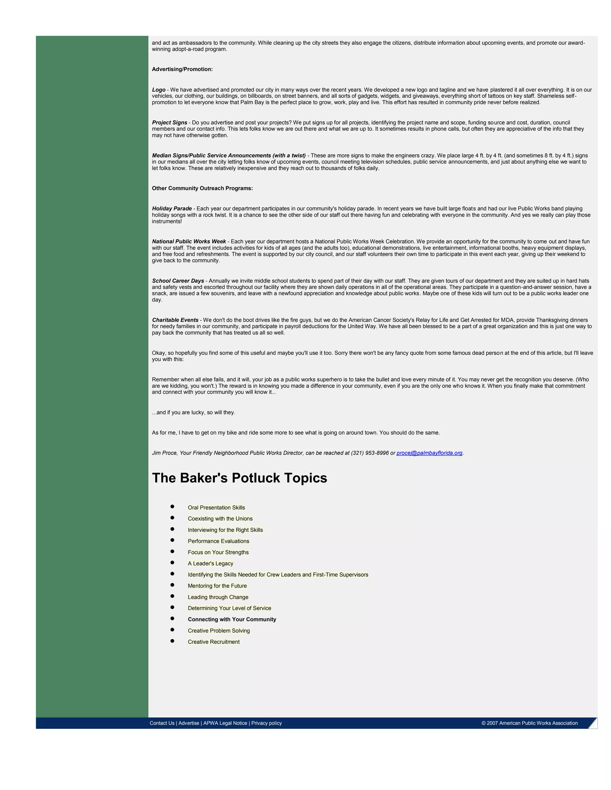 and act as ambassadors to the community. While cleaning up the city streets they also engage the citizens, distribute information about upcoming events, and promote our award-
winning adopt-a-road program.
Advertising/Promotion:
Logo - We have advertised and promoted our city in many ways over the recent years. We developed a new logo and tagline and we have plastered it all over everything. It is on our
vehicles, our clothing, our buildings, on billboards, on street banners, and all sorts of gadgets, widgets, and giveaways, everything short of tattoos on key staff. Shameless self-
promotion to let everyone know that Palm Bay is the perfect place to grow, work, play and live. This effort has resulted in community pride never before realized.
Project Signs - Do you advertise and post your projects? We put signs up for all projects, identifying the project name and scope, funding source and cost, duration, council
members and our contact info. This lets folks know we are out there and what we are up to. It sometimes results in phone calls, but often they are appreciative of the info that they
may not have otherwise gotten.
Median Signs/Public Service Announcements (with a twist) - These are more signs to make the engineers crazy. We place large 4 ft. by 4 ft. (and sometimes 8 ft. by 4 ft.) signs
in our medians all over the city letting folks know of upcoming events, council meeting television schedules, public service announcements, and just about anything else we want to
let folks know. These are relatively inexpensive and they reach out to thousands of folks daily.
Other Community Outreach Programs:
Holiday Parade - Each year our department participates in our community's holiday parade. In recent years we have built large floats and had our live Public Works band playing
holiday songs with a rock twist. It is a chance to see the other side of our staff out there having fun and celebrating with everyone in the community. And yes we really can play those
instruments!
National Public Works Week - Each year our department hosts a National Public Works Week Celebration. We provide an opportunity for the community to come out and have fun
with our staff. The event includes activities for kids of all ages (and the adults too), educational demonstrations, live entertainment, informational booths, heavy equipment displays,
and free food and refreshments. The event is supported by our city council, and our staff volunteers their own time to participate in this event each year, giving up their weekend to
give back to the community.
School Career Days - Annually we invite middle school students to spend part of their day with our staff. They are given tours of our department and they are suited up in hard hats
and safety vests and escorted throughout our facility where they are shown daily operations in all of the operational areas. They participate in a question-and-answer session, have a
snack, are issued a few souvenirs, and leave with a newfound appreciation and knowledge about public works. Maybe one of these kids will turn out to be a public works leader one
day.
Charitable Events - We don't do the boot drives like the fire guys, but we do the American Cancer Society's Relay for Life and Get Arrested for MDA, provide Thanksgiving dinners
for needy families in our community, and participate in payroll deductions for the United Way. We have all been blessed to be a part of a great organization and this is just one way to
pay back the community that has treated us all so well.
Okay, so hopefully you find some of this useful and maybe you'll use it too. Sorry there won't be any fancy quote from some famous dead person at the end of this article, but I'll leave
you with this:
Remember when all else fails, and it will, your job as a public works superhero is to take the bullet and love every minute of it. You may never get the recognition you deserve. (Who
are we kidding, you won't.) The reward is in knowing you made a difference in your community, even if you are the only one who knows it. When you finally make that commitment
and connect with your community you will know it...
...and if you are lucky, so will they.
As for me, I have to get on my bike and ride some more to see what is going on around town. You should do the same.
Jim Proce, Your Friendly Neighborhood Public Works Director, can be reached at (321) 953-8996 or procej@palmbayflorida.org.
The Baker's Potluck Topics
Oral Presentation Skills
Coexisting with the Unions
Interviewing for the Right Skills
Performance Evaluations
Focus on Your Strengths
A Leader's Legacy
Identifying the Skills Needed for Crew Leaders and First-Time Supervisors
Mentoring for the Future
Leading through Change
Determining Your Level of Service
Connecting with Your Community
Creative Problem Solving
Creative Recruitment
Contact Us | Advertise | APWA Legal Notice | Privacy policy © 2007 American Public Works Association
 