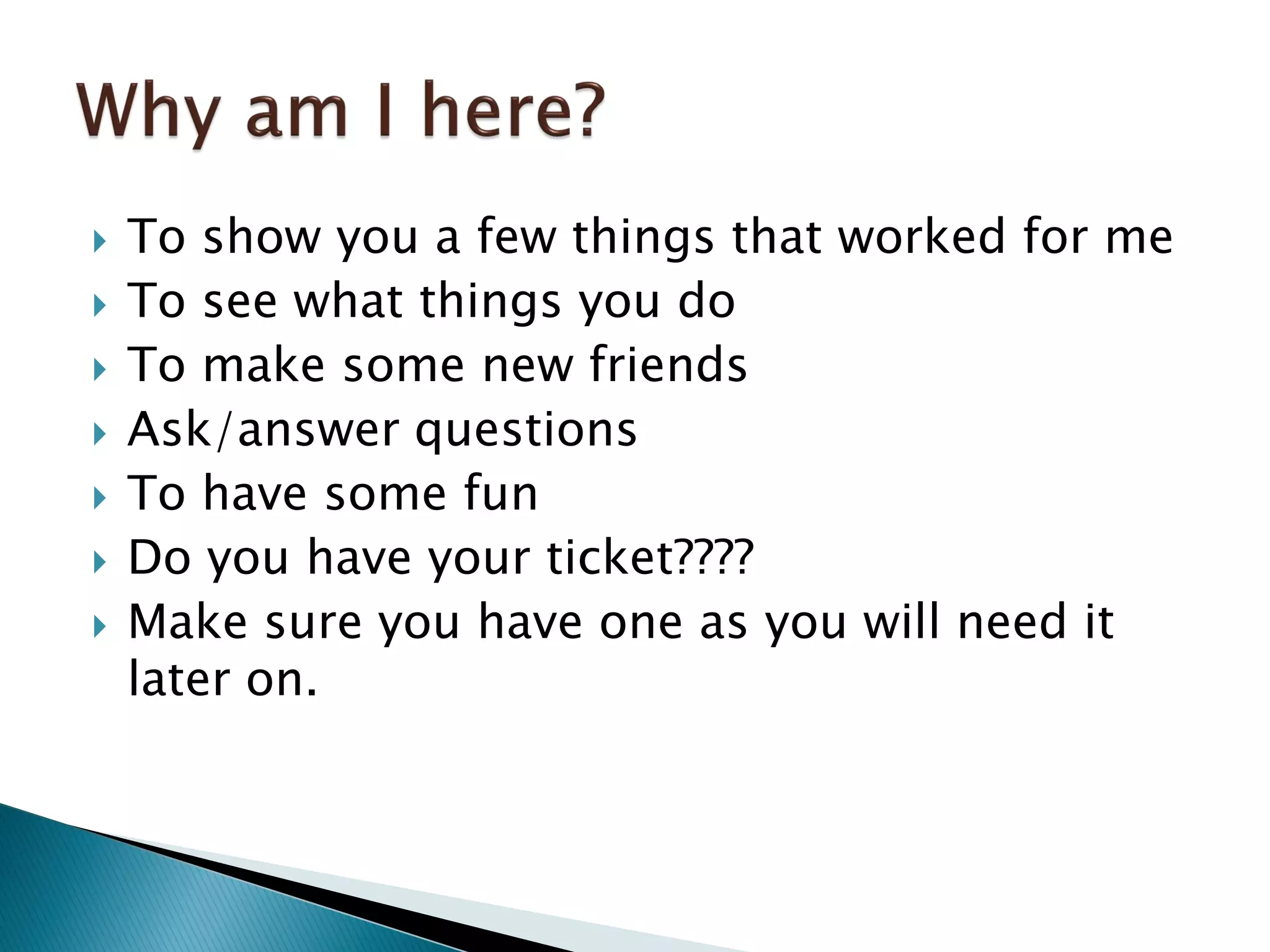  To show you a few things that worked for me
 To see what things you do
 To make some new friends
 Ask/answer questions
 To have some fun
 Do you have your ticket????
 Make sure you have one as you will need it
later on.
 