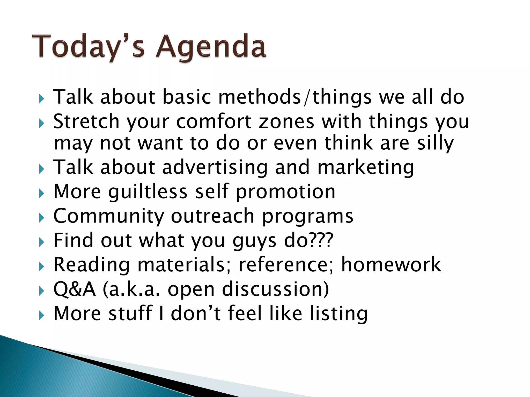  Talk about basic methods/things we all do
 Stretch your comfort zones with things you
may not want to do or even think are silly
 Talk about advertising and marketing
 More guiltless self promotion
 Community outreach programs
 Find out what you guys do???
 Reading materials; reference; homework
 Q&A (a.k.a. open discussion)
 More stuff I don’t feel like listing
 