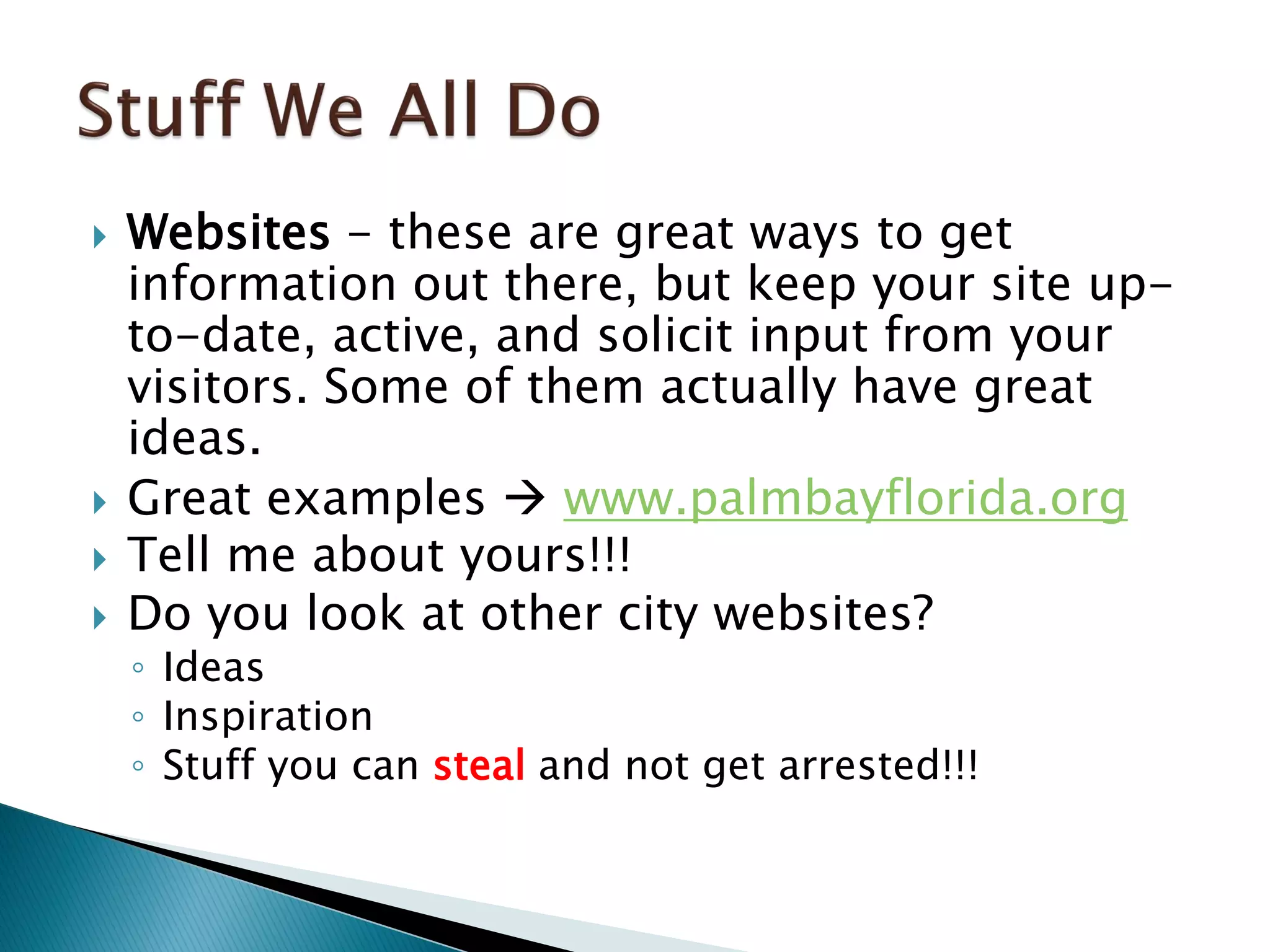  Websites - these are great ways to get
information out there, but keep your site up-
to-date, active, and solicit input from your
visitors. Some of them actually have great
ideas.
 Great examples  www.palmbayflorida.org
 Tell me about yours!!!
 Do you look at other city websites?
◦ Ideas
◦ Inspiration
◦ Stuff you can steal and not get arrested!!!
 