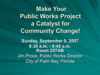 Make Your
Public Works Project
a Catalyst for
Community Change!
Sunday, September 9, 2007
8:30 a.m. - 9:45 a.m.
Room 207AB
Jim Proce, Public Works Director
City of Palm Bay, Florida
 