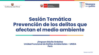 Sesión Temática
Prevención de los delitos que
afectan el medio ambiente
Jimpson Dávila Ordoñez
Unidad Funcional de Delitos Ambientales - UNIDA
Perú
Febrero de 2022
 