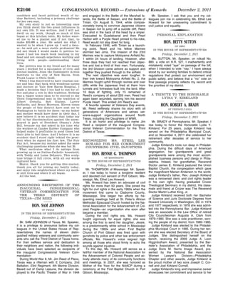 CONGRESSIONAL RECORD — Extensions of RemarksE2166 December 2, 2011
candidate and faced political wrath of Ar-
thur Barbieri, including a primary challenge
for her own seat.
My own story is not so interesting once
you think about the two great influences in
my own life. It was written. And I will not
dwell on my work, though so much of this
began at this kitchen table. My father want-
ed me to be a pianist and if not that, to
make $10,000 a year. He asked me what I
wanted to be when I grew up. I said a danc-
er—he said get a more stable profession! He
did not think I would make it politics be-
cause I had too much book learning in my
head and not enough experience working and
living with people—understanding their
lives.
But politics was in my blood and for many
years I worked for a succession of civic and
elected leaders—from the Community Action
Institute to the city of New Haven, from
Frank Logue to Chris Dodd.
When I was discovered to have ovarian can-
cer and beat that back with wondrous nurses
and doctors at Yale New Haven Hospital, I
made a decision that I too had to run for of-
fice and play a role in this tradition. Nothing
was a bigger honor than to be elected to the
Third Congressional seat in the tradition of
Albert Cretella, Bob Giaimo, Larrry
DeNardis, and Bruce Morrison. Eleven times
the people of this district have sent me to
Washington to battle for them—as my father
and mother would have done in their day. I
now believe it is no accident that today my
bill to bar discrimination against the unem-
ployed is part of President Obama’s Jobs
Bill, because my dad asked in his time why
the workers at Candee Rubber Company who
helped make it profitable in good times lost
their jobs in bad times. And I believe it is no
accident that I stood right behind the presi-
dent when he signed his first law, The Fair
Pay Act, because my mother asked the same
challenging questions when she was but 20.
What motivates what I do springs from
growing up in an Italian-Catholic household,
with Teddy and Luisa DeLauro. This sculp-
ture brings it full circle, with all our words
captured here.
Mayor, thank you for getting this started,
thank you all for joining my family today,
and enjoy this neighborhood where my moth-
er still lives and where it all began.
All the best.
f
ANNOUNCING RECIPIENTS OF THE
INAUGURAL CONGRESSIONAL
VETERAN COMMENDATION FOR
THE THIRD DISTRICT OF
TEXAS—JIM REED
HON. SAM JOHNSON
OF TEXAS
IN THE HOUSE OF REPRESENTATIVES
Friday, December 2, 2011
Mr. SAM JOHNSON of Texas. Mr. Speaker,
it is a privilege to announce before my col-
leagues in the United States House of Rep-
resentatives the names of eleven distin-
guished military veterans and community serv-
ants who call the Third District of Texas home.
For their selfless service and dedication to
their neighbors and nation, the following indi-
viduals have been selected as recipients of
the inaugural Congressional Veteran Com-
mendation:
During World War II, Mr. Jim Reed of Plano,
Texas was a rifleman with E Company, 2nd
Battalion, 23rd Regiment, 4th Marine Division.
Based out of Camp Lejeune, the division de-
ployed to the Pacific Theater of War in 1944
and engaged in the Battle of the Marshall Is-
lands, the Battle of Saipan, and the Battle of
Tinian. On August 9, 1944, while compas-
sionately trying to convince Japanese citizens
in Saipan not to jump off a suicide cliff, Reed
was shot in the back of the head by a sniper.
Evacuated to Guadalcanal and then Pearl
Harbor with a Purple Heart pinned to his robe,
Reed would not stay down for long.
In February 1945, with Tinian as a launch-
ing point, Reed and his fellow Marines
stormed Iwo Jima. The mission of the 23rd
Marines was to capture Motoyama Airfield No.
1 within 24 hours of landing. However, after
three days they had not reached their objec-
tive and lost a third of their men. Fortunately,
the 3rd Division came ashore as support and
together they pushed through to the airfield.
The next objective was even tougher. In
their trek toward Motoyama Airfield No. 2, the
Marines fought uphill through ravines and over
cliffs while the Japanese fired at them from
tunnels and fortresses built into the land. After
10 days of fighting, only 15 remained of
Reed’s company of about 250 men. Reed had
again been wounded, earning him his second
Purple Heart. This ended Jim Reed’s war.
A favorite speaker at Veterans Day events,
Mr. Reed selflessly shares his story with all
generations of Americans and serves vet-
erans-support organizations around North
Texas, including the Daughters of WWII.
It is an honor and privilege to name Jim
Reed a recipient of the inaugural Congres-
sional Veteran Commendation for the Third
District of Texas.
f
RECOGNIZING MS. ETHEL LEE
HOWARD FOR HER COMMITMENT
COUNTERING CIVIL INJUSTICES
HON. BENNIE G. THOMPSON
OF MISSISSIPPI
IN THE HOUSE OF REPRESENTATIVES
Friday, December 2, 2011
Mr. THOMPSON of Mississippi. Mr. Speak-
er, I rise today to honor a longtime resident
and devoted civil servant of Port Gibson, Mis-
sissippi, Ms. Ethel Lee Howard.
Ms. Howard has been an advocate of civil
rights for more than 50 years. She joined the
fight for civil rights in the early 1960s when the
movement first came to Claiborne County,
Mississippi. She began her efforts by fre-
quenting meetings held at St. Peter’s African
Methodist Episcopal Church hosted by the Na-
tional Association for the Advancement of Col-
ored People—an organization she soon after
became a member.
During the civil rights era, Ms. Howard
fought vigorously for equal rights; she was
among the first to send her daughter, Jessie,
to a predominantly white school in Mississippi
during the 1960s and when First Baptist
Church of Port Gibson was fired upon with
gunshots by police and other law enforcement
officials, Ms. Howard’s voice reigned high
among all those who stood firmly to echo the
sounds against injustice.
To this day, Ms. Howard still serves as a
faithful member of the National Association for
the Advancement of Colored People and ac-
tively attends many of its community functions
and meetings. In 2007, she was honored as
Mother of the Year for the NAACP during a
ceremony at the First Baptist Church in Port
Gibson, Mississippi.
Mr. Speaker, I ask that you and my col-
leagues join me in celebrating Ms. Ethel Lee
Howard for her unwavering commitment to
civil justice and equality.
f
PERSONAL EXPLANATION
HON. BETTY SUTTON
OF OHIO
IN THE HOUSE OF REPRESENTATIVES
Friday, December 2, 2011
Ms. SUTTON. Mr. Speaker, on rollcall No.
880, a vote on H.R. 527, I inadvertently and
mistakenly voted ‘‘aye’’ on passage of the bill,
when I intended to vote ‘‘nay.’’ I have always
stood by our working families to defend critical
regulations that protect our environment and
public safety, and believe that a ‘‘no’’ vote on
final passage properly reflects my record and
the priorities of my district.
f
A TRIBUTE TO THE HONORABLE
LYDIA Y. KIRKLAND
HON. ROBERT A. BRADY
OF PENNSYLVANIA
IN THE HOUSE OF REPRESENTATIVES
Friday, December 2, 2011
Mr. BRADY of Pennsylvania. Mr. Speaker, I
rise today to honor the Honorable Lydia Y.
Kirkland. For 25 years, Judge Kirkland has
served on the Philadelphia Municipal Court,
and on November 4, 2011 she celebrated her
retirement after decades of service to her
community.
Judge Kirkland’s roots run deep in Philadel-
phia. During the difficult days of American
segregation, her grandparents and great
grandparents were among the most accom-
plished business persons and clergy in Phila-
delphia. Indeed, her grandfather, Reverend
Doctor James E. Kirkland pastured the Union
Baptist Church, the congregation which gave
the magnificent Marian Anderson to the world.
Judge Kirkland’s father, Rev. Joseph Kirkland
was a renowned cleric and civil rights leader
in his own right, having graduated Crozer
Theological Seminary in my district. His class-
mate and friend at Crozer was The Reverend
Doctor Martin Luther King, Jr.
Judge Kirkland received both her Bachelor
of Science and Juris Doctorate Degrees from
Howard University in Washington, DC in 1974
and 1977 respectively. In 1978 she was admit-
ted into the Pennsylvania Bar. Judge Kirkland
was an associate in the Law Office of retired
City Councilwoman Augusta A. Clark from
1979–1980. She was a sole practitioner, serv-
ing the people of my district, from 1980–1985.
Judge Kirkland was elected to the Philadel-
phia Municipal Court in 1985. During her ten-
ure she was elected Secretary of the Board of
Judges. She distinguished herself on the
bench, receiving the 2009 Judge A. Leon
Higginbotham Award, presented by the Bar-
rister’s Association of Philadelphia, and the
Judge Doris M. Harris Image Award, pre-
sented by the National Bar Association
Women Lawyer’s Division—Philadelphia
Chapter and other awards. Judge Kirkland is
the proud mother of two sons Joseph C. Cor-
nell and Joel Kirkland Cornell.
Judge Kirkland’s long and impressive career
showcases her commitment and service to her
VerDate Mar 15 2010 04:13 Dec 03, 2011 Jkt 019060 PO 00000 Frm 00004 Fmt 0626 Sfmt 9920 E:CRFMK02DE8.001 E02DEPT1
pwalkeronDSK7TPTVN1PRODwithREMARKS
 