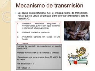 Mecanismo de transmisión
 La causa postransfusional fue la principal forma de transmisión,
hasta que se utilizo el tamizaje para detectar anticuerpos para la
hepatitis C.
1. Parenteral: transfusión sanguínea o
hemoderivados, punción con aguja accidental
o intencional, tatuajes, piercings
2. Perinatal: Via vertical y lactancia
3. Percutánea: Contacto con sangre en una
herida
4. Sexual
•La tasa de trasmisión es pequeña pero un estudio
reporto 50%
•Periodo de incubación: 6 a 8 semanas (3-6 meses)
•Evoluciona a una forma crónica de un 70 a 80% de
los casos
•Inf. Horizontal: 94 %
•Inf. vertical: 6 %
 