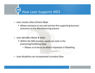 How Lean Supports MESpp
– Lean creates Value Stream MapsLean creates Value Stream Maps
Allows everyone to see and connect the supporting business 
processes to the Manufacturing process
– Lean identifies Waste & Value 
Within the MES process waste can exist in theWithin the MES process, waste can exist in the 
processing/modeling steps
– Allows us to focus on what’s important in Modeling
– Lean disciplines are incorporated in product flow
 