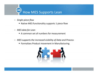 How MES Supports Leanpp
− Single‐piece flow 
Native MES functionality supports 1 piece flowNative MES functionality supports 1 piece flow
− MES data for Lean
A f b fA common set of numbers for measurement
− MES supports the increased visibility of Data and Process
Formalizes Product movement in Manufacturing
 