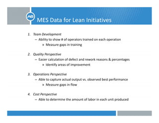 MES Data for Lean Initiatives
1. Team Development
b l h f d h– Ability to show # of operators trained on each operation
» Measure gaps in training 
2 Quality Perspective2. Quality Perspective
– Easier calculation of defect and rework reasons & percentages
» Identify areas of improvement
3. Operations Perspective
– Able to capture actual output vs. observed best performance
» Measure gaps in flow» Measure gaps in flow
4. Cost Perspective
– Able to determine the amount of labor in each unit producedAble to determine the amount of labor in each unit produced
 