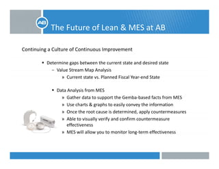 The Future of Lean & MES at AB
Continuing a Culture of Continuous Improvement 
Determine gaps between the current state and desired state 
− Value Stream Map Analysis
» Current state vs. Planned Fiscal Year‐end State
Data Analysis from MES
» Gather data to support the Gemba‐based facts from MES
» Use charts & graphs to easily convey the information
» Once the root cause is determined, apply countermeasures
» Able to visually verify and confirm countermeasure 
effectiveness
» MES will allow you to monitor long‐term effectiveness
 
