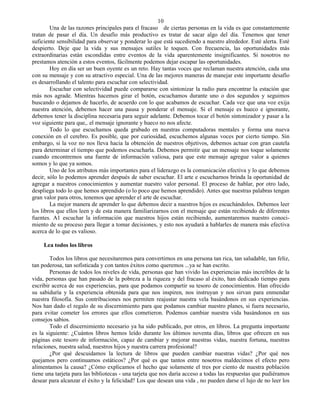 10
        Una de las razones principales para el fracaso de ciertas personas en la vida es que constantemente
tratan de pasar el día. Un desafío más productivo es tratar de sacar algo del día. Tenemos que tener
suficiente sensibilidad para observar y ponderar lo que está sucediendo a nuestro alrededor. Esté alerta. Esté
despierto. Deje que la vida y sus mensajes sutiles le toquen. Con frecuencia, las oportunidades más
extraordinarias están escondidas entre eventos de la vida aparentemente insignificantes. Si nosotros no
prestamos atención a estos eventos, fácilmente podemos dejar escapar las oportunidades.
        Hoy en día ser un buen oyente es un reto. Hay tantas voces que reclaman nuestra atención, cada una
con su mensaje y con su atractivo especial. Una de las mejores maneras de manejar este importante desafío
es desarrollando el talento para escuchar con selectividad.
        Escuchar con selectividad puede compararse con sintonizar la radio para encontrar la estación que
más nos agrade. Mientras hacemos girar el botón, escuchamos durante uno o dos segundos y seguimos
buscando o dejamos de hacerlo, de acuerdo con lo que acabamos de escuchar. Cada vez que una voz exija
nuestra atención, debemos hacer una pausa y ponderar el mensaje. Si el mensaje es hueco e ignorante,
debemos tener la disciplina necesaria para seguir adelante. Debemos tocar el botón sintonizador y pasar a la
voz siguiente para que,. el mensaje ignorante y hueco no nos afecte.
        Todo lo que escuchamos queda grabado en nuestras computadoras mentales y forma una nueva
conexión en el cerebro. Es posible, que por curiosidad, escuchemos algunas voces por cierto tiempo. Sin
embargo, si la voz no nos lleva hacia la obtención de nuestros objetivos, debemos actuar con gran cautela
para determinar el tiempo que podemos escucharla. Debemos permitir que un mensaje nos toque solamente
cuando encontremos una fuente de información valiosa, para que este mensaje agregue valor a quienes
somos y lo que ya somos.
        Uno de los atributos más importantes para el liderazgo es la comunicación efectiva y lo que debemos
decir, sólo lo podemos aprender después de saber escuchar. El arte e escucharnos brinda la oportunidad de
agregar a nuestros conocimientos y aumentar nuestro valor personal. El proceso de hablar, por otro lado,
despliega todo lo que hemos aprendido (o lo poco que hemos aprendido). Antes que nuestras palabras tengan
gran valor para otros, tenemos que aprender el arte de escuchar.
        La mejor manera de aprender lo que debemos decir a nuestros hijos es escuchándolos. Debemos leer
los libros que ellos leen y de esta manera familiarizarnos con el mensaje que están recibiendo de diferentes
fuentes. A1 escuchar la información que nuestros hijos están recibiendo, aumentaremos nuestro conoci-
miento de su proceso para llegar a tomar decisiones, y esto nos ayudará a hablarles de manera más efectiva
acerca de lo que es valioso.

     Lea todos los libros

        Todos los libros que necesitaremos para convertirnos en una persona tan rica, tan saludable, tan feliz,
tan poderosa, tan sofisticada y con tantos éxitos como queremos ...ya se han escrito.
        Personas de todos los niveles de vida, personas que han vivido las experiencias más increíbles de la
vida, personas que han pasado de la pobreza a la riqueza y del fracaso al éxito, han dedicado tiempo para
escribir acerca de sus experiencias, para que podamos compartir su tesoro de conocimientos. Han ofrecido
su sabiduría y la experiencia obtenida para que nos inspiren, nos instruyan y nos sirvan para enmendar
nuestra filosofía. Sus contribuciones nos permiten reajustar nuestra vela basándonos en sus experiencias.
Nos han dado el regalo de su discernimiento para que podamos cambiar nuestro planes, si fuera necesario,
para evitar cometer los errores que ellos cometieron. Podemos cambiar nuestra vida basándonos en sus
consejos sabios.
        Todo el discernimiento necesario ya ha sido publicado, por otros, en libros. La pregunta importante
es la siguiente: ¿Cuántos libros hemos leído durante los últimos noventa días, libros que ofrecen en sus
páginas este tesoro de información, capaz de cambiar y mejorar nuestras vidas, nuestra fortuna, nuestras
relaciones, nuestra salud, nuestros hijos y nuestra carrera profesional?
        ¿Por qué descuidamos la lectura de libros que pueden cambiar nuestras vidas? ¿Por qué nos
quejamos pero continuamos estáticos? ¿Por qué es que tantos entre nosotros maldecimos el efecto pero
alimentamos la causa? ¿Cómo explicamos el hecho que solamente el tres por ciento de nuestra población
tiene una tarjeta para las bibliotecas - una tarjeta que nos daría acceso a todas las respuestas que pudiéramos
desear para alcanzar el éxito y la felicidad? Los que desean una vida , no pueden darse el lujo de no leer los
 