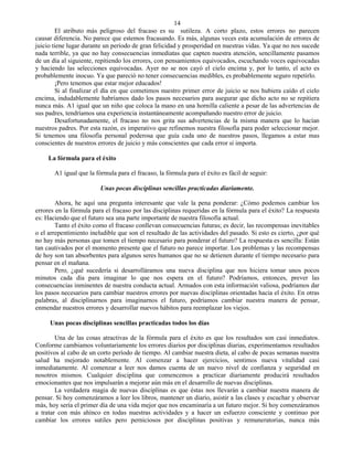 14
        El atributo más peligroso del fracaso es su sutileza. A corto plazo, estos errores no parecen
causar diferencia. No parece que estemos fracasando. Es más, algunas veces esta acumulación de errores de
juicio tiene lugar durante un período de gran felicidad y prosperidad en nuestras vidas. Ya que no nos sucede
nada terrible, ya que no hay consecuencias inmediatas que capten nuestra atención, sencillamente pasamos
de un día al siguiente, repitiendo los errores, con pensamientos equivocados, escuchando voces equivocadas
y haciendo las selecciones equivocadas. Ayer no se nos cayó el cielo encima y, por lo tanto, el acto es
probablemente inocuo. Ya que pareció no tener consecuencias medibles, es probablemente seguro repetirlo.
        ¡Pero tenemos que estar mejor educados!
        Si al finalizar el día en que cometimos nuestro primer error de juicio se nos hubiera caído el cielo
encima, indudablemente habríamos dado los pasos necesarios para asegurar que dicho acto no se repitiera
nunca más. A1 igual que un niño que coloca la mano en una hornilla caliente a pesar de las advertencias de
sus padres, tendríamos una experiencia instantáneamente acompañando nuestro error de juicio.
        Desafortunadamente, el fracaso no nos grita sus advertencias de la misma manera que lo hacían
nuestros padres. Por esta razón, es imperativo que refinemos nuestra filosofía para poder seleccionar mejor.
Si tenemos una filosofía personal poderosa que guía cada uno de nuestros pasos, llegamos a estar mas
conscientes de nuestros errores de juicio y más conscientes que cada error sí importa.

     La fórmula para el éxito

       A1 igual que la fórmula para el fracaso, la fórmula para el éxito es fácil de seguir:

                         Unas pocas disciplinas sencillas practicadas diariamente.

        Ahora, he aquí una pregunta interesante que vale la pena ponderar: ¿Cómo podemos cambiar los
errores en la fórmula para el fracaso por las disciplinas requeridas en la fórmula para el éxito? La respuesta
es: Haciendo que el futuro sea una parte importante de nuestra filosofía actual.
        Tanto el éxito como el fracaso conllevan consecuencias futuras; es decir, las recompensas inevitables
o el arrepentimiento ineludible que son el resultado de las actividades del pasado. Si esto es cierto, ¿por qué
no hay más personas que tomen el tiempo necesario para ponderar el futuro? La respuesta es sencilla: Están
tan cautivados por el momento presente que el futuro no parece importar. Los problemas y las recompensas
de hoy son tan absorbentes para algunos seres humanos que no se detienen durante el tiempo necesario para
pensar en el mañana.
        Pero, ¿qué sucedería si desarrolláramos una nueva disciplina que nos hiciera tomar unos pocos
minutos cada día para imaginar lo que nos espera en el futuro? Podríamos, entonces, prever las
consecuencias inminentes de nuestra conducta actual. Armados con esta información valiosa, podríamos dar
los pasos necesarios para cambiar nuestros errores por nuevas disciplinas orientadas hacia el éxito. En otras
palabras, al disciplinarnos para imaginarnos el futuro, podríamos cambiar nuestra manera de pensar,
enmendar nuestros errores y desarrollar nuevos hábitos para reemplazar los viejos.

     Unas pocas disciplinas sencillas practicadas todos los días

        Una de las cosas atractivas de la fórmula para el éxito es que los resultados son casi inmediatos.
Conforme cambiamos voluntariamente los errores diarios por disciplinas diarias, experimentamos resultados
positivos al cabo de un corto período de tiempo. Al cambiar nuestra dieta, al cabo de pocas semanas nuestra
salud ha mejorado notablemente. Al comenzar a hacer ejercicios, sentimos nueva vitalidad casi
inmediatamente. Al comenzar a leer nos damos cuenta de un nuevo nivel de confianza y seguridad en
nosotros mismos. Cualquier disciplina que comencemos a practicar diariamente producirá resultados
emocionantes que nos impulsarán a mejorar aún más en el desarrollo de nuevas disciplinas.
        La verdadera magia de nuevas disciplinas es que éstas nos llevarán a cambiar nuestra manera de
pensar. Si hoy comenzáramos a leer los libros, mantener un diario, asistir a las clases y escuchar y observar
más, hoy sería el primer día de una vida mejor que nos encaminaría a un futuro mejor. Si hoy comenzáramos
a tratar con más ahínco en todas nuestras actividades y a hacer un esfuerzo consciente y continuo por
cambiar los errores sutiles pero perniciosos por disciplinas positivas y remuneratorias, nunca más
 