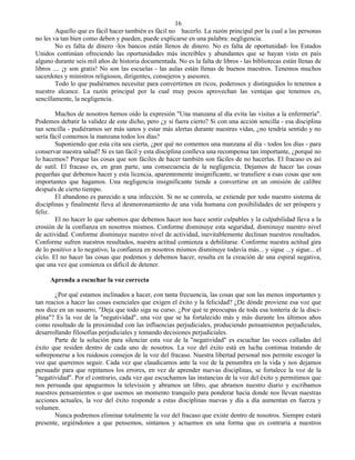 16
        Aquello que es fácil hacer también es fácil no hacerlo. La razón principal por la cual a las personas
no les va tan bien como deben y pueden, puede explicarse en una palabra: negligencia.
        No es falta de dinero -los bancos están llenos de dinero. No es falta de oportunidad- los Estados
Unidos continúan ofreciendo las oportunidades más increíbles y abundantes que se hayan visto en país
alguno durante seis mil años de historia documentada. No es la falta de libros - las bibliotecas están llenas de
libros .... ¡y son gratis! No son las escuelas - las aulas están llenas de buenos maestros. Tenemos muchos
sacerdotes y ministros religiosos, dirigentes, consejeros y asesores.
        Todo lo que pudiéramos necesitar para convertirnos en ricos, poderosos y distinguidos lo tenemos a
nuestro alcance. La razón principal por la cual muy pocos aprovechan las ventajas que tenemos es,
sencillamente, la negligencia.

        Muchos de nosotros hemos oído la expresión "Una manzana al día evita las visitas a la enfermería".
Podemos debatir la validez de este dicho, pero ¿y si fuera cierto? Si con una acción sencilla - esa disciplina
tan sencilla - pudiéramos ser más sanos y estar más alertas durante nuestras vidas, ¿no tendría sentido y no
sería fácil comernos la manzana todos los días?
        Suponiendo que esta cita sea cierta, ¿por qué no comemos una manzana al día - todos los días - para
conservar nuestra salud? Si es tan fácil y esta disciplina conlleva una recompensa tan importante, ¿porqué no
lo hacemos? Porque las cosas que son fáciles de hacer también son fáciles de no hacerlas. El fracaso es así
de sutil. El fracaso es, en gran parte, una consecuencia de la negligencia. Dejamos de hacer las cosas
pequeñas que debemos hacer y esta licencia, aparentemente insignificante, se transfiere a esas cosas que son
importantes que hagamos. Una negligencia insignificante tiende a convertirse en un omisión de calibre
después de cierto tiempo.
        El abandono es parecido a una infección. Si no se controla, se extiende por todo nuestro sistema de
disciplinas y finalmente lleva al desmoronamiento de una vida humana con posibilidades de ser próspera y
feliz.
        El no hacer lo que sabemos que debemos hacer nos hace sentir culpables y la culpabilidad lleva a la
erosión de la confianza en nosotros mismos. Conforme disminuye esta seguridad, disminuye nuestro nivel
de actividad. Conforme disminuye nuestro nivel de actividad, inevitablemente declinan nuestros resultados.
Conforme sufren nuestros resultados, nuestra actitud comienza a debilitarse. Conforme nuestra actitud gira
de lo positivo a lo negativo, la confianza en nosotros mismos disminuye todavía más... y sigue ...y sigue... el
ciclo. El no hacer las cosas que podemos y debemos hacer, resulta en la creación de una espiral negativa,
que una vez que comienza es difícil de detener.

     Aprenda a escuchar la voz correcta

       ¿Por qué estamos inclinados a hacer, con tanta frecuencia, las cosas que son las menos importantes y
tan reacios a hacer las cosas esenciales que exigen el éxito y la felicidad? ¿De dónde proviene esa voz que
nos dice en un susurro, "Deja que todo siga su curso. ¿Por qué te preocupas de toda esa tontería de la disci-
plina"? Es la voz de la "negatividad", una voz que se ha fortalecido más y más durante los últimos años
como resultado de la proximidad con las influencias perjudiciales, produciendo pensamientos perjudiciales,
desarrollando filosofías perjudiciales y tomando decisiones perjudiciales.
       Parte de la solución para silenciar esta voz de la "negatividad" es escuchar las voces calladas del
éxito que residen dentro de cada uno de nosotros. La voz del éxito está en lucha continua tratando de
sobreponerse a los ruidosos consejos de la voz del fracaso. Nuestra libertad personal nos permite escoger la
voz que queremos seguir. Cada vez que claudicamos ante la voz de la penumbra en la vida y nos dejamos
persuadir para que repitamos los errores, en vez de aprender nuevas disciplinas, se fortalece la voz de la
"negatividad". Por el contrario, cada vez que escuchamos las instancias de la voz del éxito y permitimos que
nos persuada que apaguemos la televisión y abramos un libro, que abramos nuestro diario y escribamos
nuestros pensamientos o que usemos un momento tranquilo para ponderar hacia donde nos llevan nuestras
acciones actuales, la voz del éxito responde a estas disciplinas nuevas y día a día aumentan en fuerza y
volumen.
       Nunca podremos eliminar totalmente la voz del fracaso que existe dentro de nosotros. Siempre estará
presente, urgiéndonos a que pensemos, sintamos y actuemos en una forma que es contraria a nuestros
 