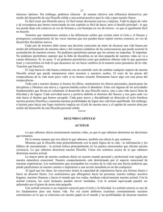 17
intereses óptimos. Sin embargo, podemos silenciar de manera efectiva esta influencia destructiva, por
medio del desarrollo de una filosofía sólida y una actitud positiva para la vida y para nuestro futuro.
        Es fácil crear una filosofía nueva. Es fácil tomar decisiones nuevas y mejores. Todo lo digno de valor
y de recompensa que hemos mencionado en este capítulo es fácil de hacer, pero el desafío principal - lo que
nos puede dejar con centavos en vez de fortunas y con baratijas en vez de tesoros - es que es igualmente fácil
no hacerlo.
        Tenemos que mantenernos atentos a las diferencias sutiles que existen entre el éxito y el fracaso y
protegernos constantemente de las voces internas que nos pueden hacer repetir errores costosos, en vez de
desarrollar disciplinas nuevas.
        Cada uno de nosotros debe tomar una decisión consciente de tratar de alcanzar una vida buena por
medio del refinamiento de nuestras ideas y del examen cuidadoso de las consecuencias que puede acarrear la
acumulación de nuestros errores. No podemos permitirnos pensar que los errores no importan. Sí importan.
No podemos permitirnos suponer que la falta de disciplina en un área pequeña de nuestras vidas no va a
causar diferencia. Sí, la causa. Y no podemos permitirnos creer que podemos obtener todo lo que queremos
tener y convertirnos en todo lo que deseamos ser sin hacer cambios en la manera como pensamos de la vida.
Tenemos que hacerlos.
        El viaje hacia la vida buena comienza con un cometido serio de cambiar cualquier aspecto de nuestra
filosofía actual que pueda interponerse entre nosotros y nuestros sueños. El resto de las piezas del
rompecabezas de la vida tiene poco valor si no hemos resuelto firmemente hacer algo con esta pieza del
rompecabezas.
        Todo está a nuestro alcance si leemos los libros, mantenemos los diarios personales, practicamos las
disciplinas y libramos una nueva y vigorosa batalla contra el abandono. Estas son algunas de las actividades
fundamentales que llevan no solamente al desarrollo de una filosofía nueva, sino a una vida nueva llena de
felicidad y de logros. Cada actividad nueva y positiva debilita el dominio del fracaso y nos guía cada vez
más hacia el destino que hemos escogido. Cada paso nuevo y disciplinado en dirección al éxito fortalece
nuestra postura filosófica y aumenta nuestras posibilidades de lograr una vida bien equilibrada. Sin embargo,
el primer paso hacia este logro meritorio implica ser el jefe de nuestra nave y el capitán de nuestra alma por
medio del desarrollo de una filosofía personal sólida.
                                                       *****

                                        SEGUNDO CAPITULO

                                                  ACTITUD

       Lo que sabemos afecta enormemente nuestras vidas, ya que lo que sabemos determina las decisiones
que tomamos.
       De la misma manera que nos afecta lo que sabemos, también nos afecta lo que sentimos.
       Mientras que la filosofía trata primordialmente con la parte lógica de la vida - la información y los
hábitos de razonamiento - la actitud enfoca principalmente en los puntos emocionales que afectan nuestra
existencia. Lo que sabemos determina nuestra filosofía. Cómo nos sentimos acerca de lo que sabemos
determina nuestra actitud.
       La mayor parte de nuestra conducta diaria en nuestro mundo personal y profesional está regida por
nuestra naturaleza emocional. Nuestro comportamiento está determinado por el aspecto emocional de
nuestras experiencias. Los sentimientos que acompañan los eventos de la vida son una fuerza poderosa que
puede paralizarnos en nuestro camino o inspirarnos a una acción inmediata en un día cualquiera.
       Al igual que las ideas, las emociones tienen la capacidad de impulsarnos hacia una fortuna futura o
hacia un desastre futuro. Los sentimientos que albergamos hacia las personas, nuestro trabajo, nuestros
hogares, nuestras finanzas y hacia el mundo que nos rodea, moldean colectivamente nuestra actitud. Con la
actitud correcta, los seres humanos pueden mover montañas. Con la actitud equivocada pueden ser
aplastados por el grano de arena más pequeño.
       Una actitud correcta es un requisito esencial para el éxito y la felicidad. La actitud correcta es uno de
los fundamentos para una buena vida. Por esa razón debemos examinar constantemente nuestros
sentimientos en lo que se relaciona con nuestro papel en el mundo y las posibilidades de alcanzar nuestros
 