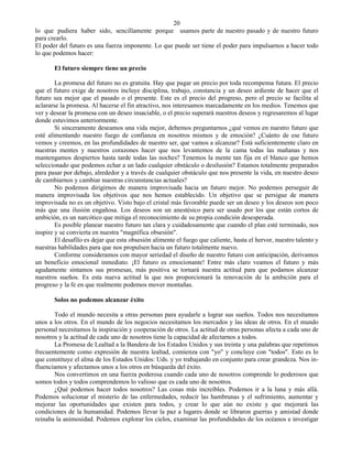 20
lo que pudiera haber sido, sencillamente porque usamos parte de nuestro pasado y de nuestro futuro
para crearlo.
El poder del futuro es una fuerza imponente. Lo que puede ser tiene el poder para impulsarnos a hacer todo
lo que podemos hacer:

       El futuro siempre tiene un precio

        La promesa del futuro no es gratuita. Hay que pagar un precio por toda recompensa futura. El precio
que el futuro exige de nosotros incluye disciplina, trabajo, constancia y un deseo ardiente de hacer que el
futuro sea mejor que el pasado o el presente. Este es el precio del progreso, pero el precio se facilita al
aclararse la promesa. Al hacerse el fin atractivo, nos interesamos marcadamente en los medios. Tenemos que
ver y desear la promesa con un deseo insaciable, o el precio superará nuestros deseos y regresaremos al lugar
donde estuvimos anteriormente.
        Si sinceramente deseamos una vida mejor, debemos preguntarnos ¿qué vemos en nuestro futuro que
esté alimentando nuestro fuego de confianza en nosotros mismos y de emoción? ¿Cuánto de ese futuro
vemos y creemos, en las profundidades de nuestro ser, que vamos a alcanzar? Está suficientemente claro en
nuestras mentes y nuestros corazones hacer que nos levantemos de la cama todas las mañanas y nos
mantengamos despiertos hasta tarde todas las noches? Tenemos la mente tan fija en el blanco que hemos
seleccionado que podemos echar a un lado cualquier obstáculo o desilusión? Estamos totalmente preparados
para pasar por debajo, alrededor y a través de cualquier obstáculo que nos presente la vida, en nuestro deseo
de cambiarnos y cambiar nuestras circunstancias actuales?
        No podemos dirigirnos de manera improvisada hacia un futuro mejor. No podemos perseguir de
manera improvisada los objetivos que nos hemos establecido. Un objetivo que se persigue de manera
improvisada no es un objetivo. Visto bajo el cristal más favorable puede ser un deseo y los deseos son poco
más que una ilusión engañosa. Los deseos son un anestésico para ser usado por los que están cortos de
ambición, es un narcótico que mitiga el reconocimiento de su propia condición desesperada.
        Es posible planear nuestro futuro tan clara y cuidadosamente que cuando el plan esté terminado, nos
inspire y se convierta en nuestra "magnífica obsesión".
        El desafilo es dejar que esta obsesión alimente el fuego que caliente, hasta el hervor, nuestro talento y
nuestras habilidades para que nos propulsen hacia un futuro totalmente nuevo.
        Conforme consideramos con mayor seriedad el diseño de nuestro futuro con anticipación, derivamos
un beneficio emocional inmediato. ¡El futuro es emocionante! Entre más claro veamos el futuro y más
agudamente sintamos sus promesas, más positiva se tornará nuestra actitud para que podamos alcanzar
nuestros sueños. Es esta nueva actitud la que nos proporcionará la renovación de la ambición para el
progreso y la fe en que realmente podemos mover montañas.

       Solos no podemos alcanzar éxito

       Todo el mundo necesita a otras personas para ayudarle a lograr sus sueños. Todos nos necesitamos
unos a los otros. En el mundo de los negocios necesitamos los mercados y las ideas de otros. En el mundo
personal necesitamos la inspiración y cooperación de otros. La actitud de otras personas afecta a cada uno de
nosotros y la actitud de cada uno de nosotros tiene la capacidad de afectarnos a todos.
       La Promesa de Lealtad a la Bandera de los Estados Unidos y sus treinta y una palabras que repetimos
frecuentemente como expresión de nuestra lealtad, comienza con "yo" y concluye con "todos". Esto es lo
que constituye el alma de los Estados Unidos: Uds. y yo trabajando en conjunto para crear grandeza. Nos in-
fluenciamos y afectamos unos a los otros en búsqueda del éxito.
       Nos convertimos en una fuerza poderosa cuando cada uno de nosotros comprende lo poderosos que
somos todos y todos comprendemos lo valioso que es cada uno de nosotros.
       ¿Qué podemos hacer todos nosotros? Las cosas más increíbles. Podemos ir a la luna y más allá.
Podemos solucionar el misterio de las enfermedades, reducir las hambrunas y el sufrimiento, aumentar y
mejorar las oportunidades que existen para todos, y crear lo que aún no existe y que mejorará las
condiciones de la humanidad. Podemos llevar la paz a lugares donde se libraron guerras y amistad donde
reinaba la animosidad. Podemos explorar los cielos, examinar las profundidades de los océanos e investigar
 
