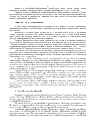23
       Aunque es un tema delicado, la verdad es que probablemente hemos reunido algunos amigos
íntimos cuyas actitudes y costumbres perjudican nuestras oportunidades para el éxito y la felicidad.
       Pueden ser personas agradables con las mejores intenciones pero si su efecto es negativo, es posible
que tengamos que tomar una decisión difícil. Para protegernos contra las influencias nocivas, probablemente
tengamos que alejarnos de personas que conocemos desde hace muchos años para poder desarrollar
amistades más positivas y motivadoras.

       PREGUNTA No. 3: ¿Es esto aceptable?

        Revaluar nuestras asociaciones puede ser un asunto difícil. El progreso es muchas veces doloroso,
pero también son dolorosas las consecuencias si permitimos que otras personas ejerzan influencia indebida
sobre nosotros.
        Algunas veces nos puede ayudar recordar que no es solamente nuestra actitud la que estamos
tratando de proteger y alimentar, sino, también, el bienestar futuro de otros. Si somos fuertes podemos
ayudar a otros a que cambien y mejoren sus vidas. Si no lo somos, la influencia de ciertas personas puede
hacer que nuestro progreso sea difícil, si no lo hace imposible.
        Para poder proteger nuestro futuro mejor, tenemos que tener el valor de desasociarnos siempre que
esto sea necesario. Es posible que esta no sea una decisión fácil, pero puede que sea una decisión necesaria.
Todos nos descuidamos en algunas ocasiones y las personas perjudiciales, las oportunidades perjudiciales o
los pensamientos perjudiciales pueden encontrar la manera de introducirse en nuestras vidas. La clave es
aprender a reconocer el efecto y dar los pasos necesarios para minimizar el efecto o eliminar la fuente.
        ¿Por qué una acción tan drástica? Porque la influencia negativa es demasiado poderosa y demasiado
amenazante. Nunca subestime el poder de la influencia. La razón por la cual la influencia es tan poderosa es
por su capacidad de cambiarnos y el cambio puede ser difícil de reversar, especialmente si este cambio es un
cambio negativo hacia la degradación.
        Al igual que el fracaso, la influencia es sutil. No permitiríamos que una persona nos empujara
deliberadamente del trayecto que hemos establecido para nuestras vidas. Sin embargo, si no actuamos con
cuidado podemos, inadvertidamente, permitir que alguien nos empuje disimuladamente un poquito cada día
en dirección errada. Se puede ser tan efectivo con estos pequeños empujones que no nos demos cuenta de lo
que está sucediendo, hasta que sea demasiado tarde y se haya causado el daño. Podemos hasta pensar que la
persona que nos empuja es un amigo.
        Un pequeño empujón aquí, otro pequeño empujón allá y conforme pasa el tiempo nos encontramos
mirando a nuestro alrededor y preguntándonos, ¿qué estoy haciendo aquí?. Este no es el lugar al que deseaba
llegar. Terminamos gastando semanas o meses o aun años tan sólo tratando de regresar al camino donde
creíamos estar antes que nuestro amigo, el de los pequeños empujones, llegará con el poder de la influencia
indebida, a destruir nuestro futuro de manera sutil.
        La desasociación no debe ser tratada a la ligera. Debe hacerse de manera cuidadosa y reflexiva. Pero
si somos sinceros en nuestros deseos de cambiar y diseñar un futuro mejor, estamos obligados a
distanciarnos de los que tienen un efecto perjudicial sobre nosotros. El precio de no hacerlo es, en pocas
palabras, enorme.

       El valor de las asociaciones limitadas

       Otra opción para proteger nuestra actitud es la asociación limitada. No podemos, durante el resto de
nuestras vidas, evitar hablarle a nuestros colegas en el trabajo o rehusarnos a visitar a ciertos familiares. Sin
embargo, podemos limitar el tiempo que pasamos en la compañía de estas personas y, al hacerlo, limitamos
su capacidad de influenciarnos.
       Hay algunas personas con las cuales podemos pasar unos pocos minutos, pero no unas pocas horas.
Hay algunas con las cuales podemos pasar unas pocas horas, pero no unos pocos días. No podemos pasar el
tiempo con ellas, si al hacerlo ponemos en peligro la realización de nuestros sueños.
       La influencia excesiva es influencia indebida. Algunas veces podemos evitar terminar una relación,
con un amigo cuya influencia negativa nos está afectando, limitando cuidadosamente la cantidad de tiempo
que pasamos con esa persona. Pero tenemos que ser muy cuidadosos hasta con una asociación limitada. Las
influencias ocasionales son muy sutiles porque pueden tener un efecto acumulativo que es muy difícil de
 