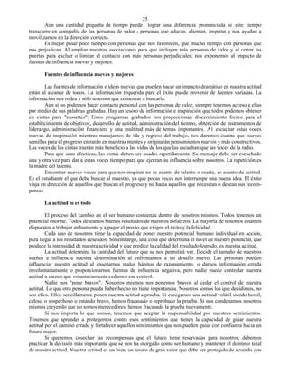 25
       Aun una cantidad pequeña de tiempo puede lograr una diferencia pronunciada si este tiempo
transcurre en compañía de las personas de valor - personas que educan, alientan, inspiran y nos ayudan a
movilizarnos en la dirección correcta.
       Es mejor pasar poco tiempo con personas que nos favorecen, que mucho tiempo con personas que
nos perjudican. Al ampliar nuestras asociaciones para que incluyan más personas de valor y al cerrar las
puertas para excluir o limitar el contacto con más personas perjudiciales; nos exponemos al impacto de
fuentes de influencia nuevas y mejores.

       Fuentes de influencia nuevas y mejores

        Las fuentes de información e ideas nuevas que pueden hacer un impacto dramático en nuestra actitud
están al alcance de todos. La información requerida para el éxito puede provenir de fuentes variadas. La
información nos rodea y sólo tenemos que comenzar a buscarla.
        Aun si no podemos hacer contacto personal con las personas de valor, siempre tenemos acceso a ellas
por medio de sus palabras grabadas. Hay un tesoro de información e inspiración que todos podemos obtener
en cintas para "cassettes". Estos programas grabados nos proporcionan discernimiento fresco para el
establecimiento de objetivos, desarrollo de actitud, administración del tiempo, obtención de instrumentos de
liderazgo, administración financiera y una multitud más de temas importantes. A1 escuchar estas voces
nuevas de inspiración mientras manejamos de ida y regreso del trabajo, nos daremos cuenta que nuevas
semillas para el progreso entrarán en nuestras mentes y originarán pensamientos nuevos y más constructivos.
Las voces de las cintas traerán más beneficio a las vidas de los que las escuchan que las voces de la radio.
        Para que sean efectivas, las cintas deben ser usadas repetidamente. Su mensaje debe ser escuchado
una y otra vez para dar a estas voces tiempo para que ejerzan su influencia sobre nosotros. La repetición es
la madre del talento.
        Encontrar nuevas voces para que nos inspiren no es asunto de talento o suerte, es asunto de actitud.
Es el estudiante el que debe buscar al maestro, ya que pocas veces nos interrumpe una buena idea. El éxito
viaja en dirección de aquellos que buscan el progreso y no hacia aquellos que necesitan o desean sus recom-
pensas.

       La actitud lo es todo

        El proceso del cambio en el ser humano comienza dentro de nosotros mismos. Todos tenemos un
potencial enorme. Todos deseamos buenos resultados de nuestros esfuerzos. La mayoría de nosotros estamos
dispuestos a trabajar arduamente y a pagar el precio que exigen el éxito y la felicidad.
        Cada uno de nosotros tiene la capacidad de poner nuestro potencial humano individual en acción,
para llegar a los resultados deseados. Sin embargo, una cosa que determina el nivel de nuestro potencial, que
produce la intensidad de nuestra actividad y que predice la calidad del resultado logrado, es nuestra actitud.
        La actitud determina la cantidad del futuro que se nos permitirá ver. Decide el tamaño de nuestros
sueños e influencia nuestra determinación al enfrentarnos a un desafío nuevo. Las personas pueden
influenciar nuestra actitud al enseñarnos malos hábitos de razonamiento, o darnos información errada
involuntariamente o proporcionarnos fuentes de influencia negativa, pero nadie puede controlar nuestra
actitud a menos que voluntariamente cedamos ese control.
        Nadie nos "pone bravos". Nosotros mismos nos ponemos bravos al ceder el control de nuestra
actitud. Lo que otra persona pueda haber hecho no tiene importancia. Nosotros somos los que decidimos, no
son ellos. Ellos sencillamente ponen nuestra actitud a prueba. Si escogemos una actitud volátil siendo hostil,
celoso o sospechoso o estando bravo, hemos fracasado o reprobado la prueba. Si nos condenamos nosotros
mismos creyendo que no somos merecedores, hemos fracasado la prueba nuevamente.
        Si nos importa lo que somos, tenemos que aceptar la responsabilidad por nuestros sentimientos.
Tenemos que aprender a protegernos contra esos sentimientos que tienen la capacidad de guiar nuestra
actitud por el camino errado y fortalecer aquellos sentimientos que nos pueden guiar con confianza hacia un
futuro mejor.
        Si queremos cosechar las recompensas que el futuro tiene reservadas para nosotros, debemos
practicar la decisión más importante que se nos ha otorgado como ser humano y mantener el dominio total
de nuestra actitud. Nuestra actitud es un bien, un tesoro de gran valor que debe ser protegido de acuerdo con
 