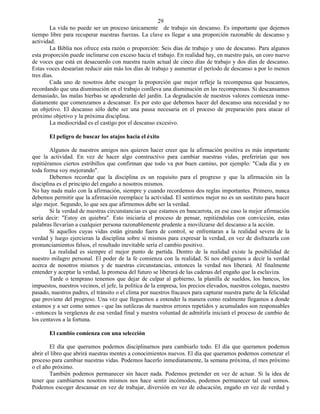 29
        La vida no puede ser un proceso únicamente de trabajo sin descanso. Es importante que dejemos
tiempo libre para recuperar nuestras fuerzas. La clave es llegar a una proporción razonable de descanso y
actividad.
        La Biblia nos ofrece esta razón o proporción: Seis días de trabajo y uno de descanso. Para algunos
esta proporción puede inclinarse con exceso hacia el trabajo. En realidad hay, en nuestro país, un coro nuevo
de voces que está en desacuerdo con nuestra razón actual de cinco días de trabajo y dos días de descanso.
Estas voces desearían reducir aún más los días de trabajo y aumentar el período de descanso a por lo menos
tres días.
        Cada uno de nosotros debe escoger la proporción que mejor refleje la recompensa que buscamos,
recordando que una disminución en el trabajo conlleva una disminución en las recompensas. Si descansamos
demasiado, las malas hierbas se apoderarán del jardín. La degradación de nuestros valores comienza inme-
diatamente que comenzamos a descansar. Es por esto que debemos hacer del descanso una necesidad y no
un objetivo. El descanso sólo debe ser una pausa necesaria en el proceso de preparación para atacar el
próximo objetivo y la próxima disciplina.
        La mediocridad es el castigo por el descanso excesivo.

       El peligro de buscar los atajos hacia el éxito

        Algunos de nuestros amigos nos quieren hacer creer que la afirmación positiva es más importante
que la actividad. En vez de hacer algo constructivo para cambiar nuestras vidas, preferirían que nos
repitiéramos ciertos estribillos que confirman que todo va por buen camino, por ejemplo: "Cada día y en
toda forma voy mejorando".
        Debemos recordar que la disciplina es un requisito para el progreso y que la afirmación sin la
disciplina es el principio del engaño a nosotros mismos.
No hay nada malo con la afirmación, siempre y cuando recordemos dos reglas importantes. Primero, nunca
debemos permitir que la afirmación reemplace la actividad. El sentirnos mejor no es un sustituto para hacer
algo mejor. Segundo, lo que sea que afirmemos debe ser la verdad.
        Si la verdad de nuestras circunstancias es que estamos en bancarrota, en ese caso la mejor afirmación
sería decir: "Estoy en quiebra". Esto iniciaría el proceso de pensar, repitiéndolas con convicción, estas
palabras llevarían a cualquier persona razonablemente prudente a movilizarse del descanso a la acción.
        Si aquellos cuyas vidas están girando fuera de control, se enfrentaran a la realidad severa de la
verdad y luego ejercieran la disciplina sobre sí mismos para expresar la verdad, en vez de disfrazarla con
pronunciamientos falsos, el resultado inevitable sería el cambio positivo.
        La realidad es siempre el mejor punto de partida. Dentro de la realidad existe la posibilidad de
nuestro milagro personal. El poder de la fe comienza con la realidad. Si nos obligamos a decir la verdad
acerca de nosotros mismos y de nuestras circunstancias, entonces la verdad nos liberará. Al finalmente
entender y aceptar la verdad, la promesa del futuro se liberará de las cadenas del engaño que la esclaviza.
        Tarde o temprano tenemos que dejar de culpar al gobierno, la planilla de sueldos, los bancos, los
impuestos, nuestros vecinos, el jefe, la política de la empresa, los precios elevados, nuestros colegas, nuestro
pasado, nuestros padres, el tránsito o el clima por nuestros fracasos para capturar nuestra parte de la felicidad
que proviene del progreso. Una vez que lleguemos a entender la manera como realmente llegamos a donde
estamos y a ser como somos - que las sutilezas de nuestros errores repetidos y acumulados son responsables
- entonces la vergüenza de esa verdad final y nuestra voluntad de admitirla iniciará el proceso de cambio de
los centavos a la fortuna.

       El cambio comienza con una selección

        El día que queramos podemos disciplinarnos para cambiarlo todo. El día que queramos podemos
abrir el libro que abrirá nuestras mentes a conocimientos nuevos. El día que queramos podemos comenzar el
proceso para cambiar nuestras vidas. Podemos hacerlo inmediatamente, la semana próxima, el mes próximo
o el año próximo.
        También podemos permanecer sin hacer nada. Podemos pretender en vez de actuar. Si la idea de
tener que cambiarnos nosotros mismos nos hace sentir incómodos, podemos permanecer tal cual somos.
Podemos escoger descansar en vez de trabajar, diversión en vez de educación, engaño en vez de verdad y
 