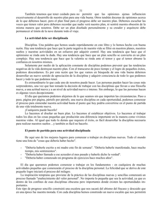 31
       También tenemos que tener cuidado para no permitir que las opiniones ajenas influencien
excesivamente el desarrollo de nuestro plan para una vida buena. Otros tendrán docenas de opiniones acerca
de lo que debemos hacer, pero el plan final para el progreso debe ser nuestro plan. Debemos escuchar las
voces que tienen valor pero debemos recordar que nadie verá nuestro plan, ni sentirá nuestra obsesión de la
misma manera que nosotros. Debe ser un plan diseñado personalmente y su creador y arquitecto debe
permanecer al timón de la nave durante todo el viaje.

       La actividad debe ser disciplinada

       Disciplina. Una palabra que hemos usado repetidamente en este libro y lo hemos hecho con buena
razón. Hay una tendencia que hace que la parte negativa de nuestra vida se filtre en nuestros planes, nuestros
sueños y nuestras actividades en un esfuerzo por adquirir control. Hay una tendencia que hace que el
optimismo se rinda ante la duda. Hay una tendencia que hace que un plan sencillo se convierta en un plan
complejo. Hay una tendencia que hace que la valentía se rinda ante el temor y que el temor abrume la
confianza en nosotros mismos.
       Solamente por medio de la aplicación constante de disciplina podemos prevenir que las tendencias
negativas de la vida destruyan nuestro plan. Con el transcurso de poco tiempo y el logro de pequeños éxitos,
podemos descuidarnos. Es por esta razón que los que vamos en búsqueda de una vida buena debemos
desarrollar un nuevo sentido de apreciación de la disciplina y adquirir consciencia de todo lo que podemos
hacer y todo lo que podemos tener.
       Es extraordinario lo que cada uno de nosotros puede hacer. Las personas pueden hacer las cosas más
sorprendentes, una vez que han tomado la decisión de trabajar con las disciplinas que llevan a una filosofía
nueva, a una actitud nueva y a un nivel de actividad nuevo e intenso. Sin embargo, lo que las personas hacen
es algunas veces decepcionante.
       El día que queramos podemos alejarnos de lo que seamos sin que importen las circunstancias. Paso a
paso, página por página, párrafo por párrafo, una nueva disciplina en cada oportunidad, podemos comenzar
el proceso para enmendar nuestra actividad hasta el punto que hoy podría convertirse en el punto de partida
de una vida totalmente nueva.
       ¡Cualquiera puede hacerlo!
       Lo hacemos al diseñar un buen plan. Lo hacemos al establecer objetivos. Lo hacemos al trabajar
todos los días en las cosas pequeñas que producirán una diferencia importante en la manera como vivimos
nuestras vidas. Al igual que todo lo demás que requiere el éxito, es fácil desarrollar la disciplina necesaria
para realizar nuestros sueños ...y también es fácil no hacerlo.

       El punto de partida para una actividad disciplinada

        He aquí uno de los mejores lugares para comenzar a trabajar en disciplinas nuevas. Todo el mundo
tiene una lista de "cosas que debería haber hecho".

   -   "Debería haberle escrito a mi madre este fin de semana". "Debería haberle manifestado, hace mucho
       tiempo, mis sentimientos".
   -   "Debería haber llamado a ese acreedor el mes pasado y haberle dicho la verdad".
   -   "Debería haber comenzado mi programa de ejercicios hace muchos años".

    El día que queramos podemos comenzar a trabajar en los fundamentos - en cualquiera de muchas
actividades pequeñas que comenzarán el proceso de la disciplina personal. La felicidad que se deriva de este
pequeño logro iniciará el proceso del milagro.
    La inspiración temprana que proviene de la práctica de las disciplinas nuevas y sencillas comenzará un
proceso llamado "enaltecimiento del valor personal". No importa lo pequeña que sea la actividad, ya que es
dentro de los confines de esas disciplinas obscuras pero importantes donde existen las oportunidades im-
portantes.
Este tipo de progreso sencillo construirá una escalera que nos sacará del abismo del fracaso y descuido que
en una época fue nuestra morada. Con cada disciplina hemos construido un nuevo escalón que nos permitirá
 