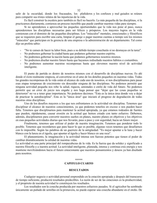 32
salir de la oscuridad, donde los fracasados, los plañideros y los confusos y mal guiados se reúnen
para compartir sus tristes relatos de las injusticias de la vida.
        Es fácil construir la escalera pero también es fácil no hacerlo. La más pequeña de las disciplinas, si la
practicamos diariamente, comienza un proceso increíble que puede cambiar nuestras vidas para siempre.
        Si no aprendemos a aprovechar las pequeñas oportunidades que la vida nos pone al paso, nunca
aprenderemos las disciplinas necesarias para ser felices y prósperos. Los mayores logros en la vida
comienzan con el dominio de las pequeñas disciplinas. Los "músculos" mentales, emocionales y filosóficos
que se requieren para escribir una carta, limpiar el garaje o pagar nuestras cuentas a tiempo son los mismos
"músculos" que participan en la gerencia de una empresa o la administración de un departamento. Tal como
dijo un profeta sabio:

   -   "No te canses de hacer tu labor bien, pues a su debido tiempo cosecharás si no desmayas en la tarea".
   -   No podremos gobernar la ciudad hasta que podamos gobernar nuestro espíritu.
   -   No podremos gobernar la nación hasta que podamos gobernarnos nosotros mismos.
   -   No podremos diseñar nuestro futuro hasta que hayamos rediseñado nuestros hábitos o costumbres.
   -   No podremos aumentar nuestras recompensas hasta que elevemos nuestro nivel de actividad
       inteligente.

        El punto de partida es dentro de nosotros mismos con el desarrollo de disciplinas nuevas. Es ahí
donde el éxito realmente empieza, al convertirse en el amo de los detalles pequeños en nuestras vidas. Todas
las grandes recompensas de la vida están al alcance de cada uno de nosotros, si nos disciplinamos para pasar
esas etapas tempranas de crecimiento sin descuidar ninguna de las disciplinas. No podemos permitir que
ninguna actividad pequeña nos robe la salud, riqueza, amistades o estilo de vida del futuro. No podemos
permitir que un error de juicio nos engañe y nos haga pensar que "dejar que las cosas pequeñas se
deterioren" no va a tener gran importancia. No podemos decirnos: "Esta es la única área donde voy a dejar
de practicar la autodisciplina". Esta es la "única área" que iniciará el progreso de degradación de todas
nuestras otras disciplinas.
        Uno de los desafíos mayores a los que nos enfrentamos es la actividad sin disciplina. Tenemos que
disciplinar el alcance de nuestros conocimientos, ya que podemos tenerlos en exceso o nos pueden hacer
falta. Tenemos que disciplinarnos para mantener la actitud apropiada, ya que estamos rodeados de fuentes
que pueden, rápidamente, causar erosión en la actitud que hemos creado con tanto esfuerzo. Debemos,
además, disciplinarnos para convertir nuestros sueños en planes, nuestro planes en objetivos y los objetivos
en esas pequeñas actividades diarias que nos llevarán, paso a paso y con seguridad, hacia un futuro mejor.
        Finalmente, tenemos que utilizar el poder de nuestra imaginación. Tenemos que ponderar todo lo
posible. Tenemos que recordarnos que para hacer lo que es posible, algunas veces tenemos que desafiarnos
con lo imposible. Según las palabras de un guerrero de la antigüedad: "Es mejor apuntar a la luna y hacer
blanco con la lanza en el águila, que apuntar al águila y hacer blanco en una roca".
        El planeamiento, la imaginación y la actividad intensa son fuerzas potentes que tienen el poder de
cambiar dramáticamente la calidad de nuestras vidas.
La actividad es una parte principal del rompecabezas de la vida. Es la fuerza que da solidez y significado a
nuestra filosofía y a nuestra actitud. La actividad inteligente, planeada, intensa y continua crea energía y nos
mantiene movilizándonos hacia el futuro emocionante que nuestros pensamientos y deseos ya han diseñado
para nosotros.

                                                 *****
                                           CAPITULO CUARTO

                                               RESULTADOS

        Cualquier negocio o actividad personal emprendido en la estación apropiada y después del transcurso
de tiempo suficiente, producirá resultados predecibles. La razón de ser de las estaciones es la productividad,
y el propósito de nuestra actividad lo constituyen los resultados.
        Los resultados son la cosecha producida por nuestros esfuerzos pasados. Si el agricultor ha sembrado
únicamente un puñado de semillas en la primavera, no puede esperar una cosecha abundante en el otoño. De
 