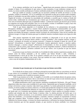 34
         Si no estamos satisfechos con lo que hemos logrado hasta este momento, ahora es el momento de
arreglar el futuro. Si no cambiamos lo que somos en estos momentos, lo que tendremos siempre será lo
mismo. La misma semilla sembrada por el mismo sembrador producirá, inevitablemente. la misma cosecha.
         Para que cambie la cosecha, es posible que sea necesario cambiar de semilla, de terreno o, lo más
probable, cambiar el sembrador. Tal vez el sembrador esté siguiendo un plan que no puede rendir resultados.
Quizás el sembrador crea que debe sembrar la semilla en el verano en vez de hacerlo en la primavera. Con la
llegada del invierno y al aumentar las necesidades del sembrador, es posible que lo veamos al borde del
terreno árido, maldiciendo las circunstancias que evitaron que el terreno produjera la cosecha prometida.
Este sería el momento ideal para que el sembrador midiera - evaluara las razones que hicieron que el terreno
no cooperara con un plan mal concebido. Pero, en vez de medir y avaluar, el sembrador se queja y hace otra
lista de las razones del dilema desafortunado en que se encuentra.
         Todo lo que hemos adquirido es el resultado de los esfuerzos y los pensamientos del pasado.
Recogemos sabiduría o ignorancia y nuestro futuro producirá recompensas conmensurables con lo que
hemos hecho en el pasado. Necesitamos tiempo para planear, trabajar, medir, invertir, compartir, refinar
nuestras actividades del pasado y aumentar nuestro inventario de conocimientos. Estas son las semillas que
debemos recoger a lo largo del camino para que la calidad de nuestros resultados mejore con el paso de cada
año.
         Otra manera importante de medir nuestros resultados es observando el ser en que nos hemos
convertido. Qué tipo de personas hemos atraído a nuestro alrededor? ¿Nos respetan nuestros colegas y
vecinos? ¿Actuamos de acuerdo con nuestras creencias? ¿Tratamos de entender el punto de vista de otra
persona? ¿Escuchamos a nuestros hijos? ¿Expresamos nuestra apreciación sincera a nuestros padres,
nuestros cónyuges y nuestros amigos? ¿Practicamos la honestidad y la ética en nuestras transacciones
comerciales? ¿Se nos conoce, entre nuestros pares, por nuestra integridad constante? ¿Todavía marchamos al
son de un tambor diferente? ¿Estamos contentos con lo que somos, con la persona en que nos hemos
convertido?
         La persona en que nos hemos convertido es el resultado de todas nuestras experiencias pasadas, de la
manera como las hemos manejado y de los cambios que hemos llevado a cabo, voluntaria o
involuntariamente a través de los años. Si no estamos contentos con el ser en que nos hemos convertido,
entonces tenemos que cambiar lo que somos. Para que cambien las cosas, nosotros tenemos que cambiar
...éste es uno de los puntos fundamentales de la vida.




       Atraemos lo que tenemos por ser la persona en que nos hemos convertido

       En el diseño de un futuro mejor, el enfoque principal de nuestro plan debe ser convertirnos en más de
lo que somos en la actualidad. Si no estamos contentos con los resultados cosechados hasta el momento,
tenemos que comenzar con el cambió en nosotros mismos.
       Todo lo que tenemos en la vida - lo tangible y lo invisible -es el resultado directo de quienes somos.
La respuesta para alcanzar una buena vida es convertirnos en más de lo que somos en este momento para, de
esta manera, poder atraer más de lo que tenemos actualmente.
       Si mañana perdiéramos todo lo que tenemos, podríamos reemplazarlo fácilmente. ¿Por qué? Porque
adquirimos todas esas cosas como resultado de lo que somos. Suponiendo que no hayamos cambiado, con el
tiempo volveremos a atraer a nuestras vidas todo lo que perdimos. La misma aplicación de nuestros conoci-
mientos, la misma actitud, los mismos esfuerzos y el mismo plan producirán siempre los mismos resultados.
       Estos puntos fundamentales deberían ser causa tanto de alegría como de alarma. La alegría se deriva
del hecho que, en el momento que queramos, podemos comenzar a hacer cambios en nosotros mismos -
cambios que atraerán aún más cosas buenas a nuestras vidas. La alarma proviene del hecho que si no
hacemos esos cambios necesarios, si no convertimos nuestros errores en disciplinas y nuestros sueños en
planes bien definidos, y en actividad inteligente y constante, estaremos siempre en exactamente el mismo
lugar que ocupamos ahora. Viviremos siempre en la misma casa, conduciremos el mismo automóvil,
tendremos los mismos amigos, viviremos las misma experiencias y sufriremos las mismas frustraciones y los
mismos trastornos que nos han aquejado siempre, ya que nosotros no hemos cambiado. Los resultados
 
