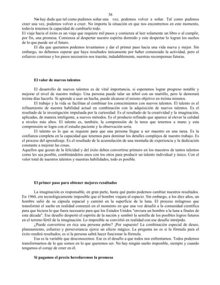 36
        No hay duda que tal como pudimos soñar una vez, podemos volver a soñar. Tal como pudimos
creer una vez, podemos volver a creer. No importa la situación en que nos encontremos en este momento,
todavía tenemos la capacidad de cambiarlo todo.
El viaje hacia el éxito es un viaje que requiere mil pasos y comienza al leer solamente un libro o al cumplir,
por fin, una promesa. Comienza al despertar nuestro espíritu dormido y este despertar lo logran los sueños
de lo que puede ser el futuro.
        El día que queramos podemos levantamos y dar el primer paso hacia una vida nueva y mejor. Sin
embargo, no debemos esperar que haya resultados únicamente por haber comenzado la actividad, pero el
esfuerzo continuo y los pasos necesarios nos traerán, indudablemente, nuestras recompensas futuras.




       El valor de nuevos talentos

        El desarrollo de nuevos talentos es de vital importancia, si esperamos lograr progreso notable y
mejorar el nivel de nuestro trabajo. Una persona puede talar un árbol con un martillo, pero le demorará
treinta días hacerlo. Si aprende a usar un hacha, puede alcanzar el mismo objetivo en treinta minutos.
        El trabajo y la vida se facilitan al combinar los conocimientos con nuevos talentos. El talento es el
refinamiento de nuestra habilidad actual en combinación con la adquisición de nuevos talentos. Es el
resultado de la investigación impulsada por la curiosidad. Es el resultado de la creatividad y la imaginación,
aplicadas, de manera inteligente, a nuevos métodos. Es el producto refinado que aparece al elevar la calidad
a niveles más altos. El talento es, también, la comprensión de la tarea que tenemos a mano y esta
comprensión se logra con el estudio paciente y la observación seria.
        El talento es lo que se requiere para que una persona llegue a ser maestro en una tarea. Es la
confianza completa en la capacidad que tenemos para dominar los detalles complejos de nuestro trabajo. Es
el proceso del aprendizaje. Es el resultado de la acumulación de una montaña de experiencia y la dedicación
constante a mejorar las cosas.
Aquellos que gozan de la felicidad y del éxito deben convertirse primero en los maestros de tantos talentos
como les sea posible, combinándolos unos con los otros para producir un talento individual y único. Con el
valor total de nuestros talentos y nuestras habilidades, todo es posible.




       El primer paso para obtener mejores resultados

        La imaginación es responsable, en gran parte, hasta qué punto podemos cambiar nuestros resultados.
En 1960, era tecnológicamente imposible que el hombre viajara al espacio. Sin embargo, a los diez años, un
hombre salió de su cápsula espacial y caminó en la superficie de la luna. El proceso milagroso que
transformó el sueño en realidad comenzó en el momento en que una voz desafió a la comunidad científica
para que hiciera lo que fuera necesario para que los Estados Unidos "enviara un hombre a la luna a finales de
esta década". Ese desafío despertó el espíritu de la nación y sembró la semilla de los posibles logros futuros
en el terreno fértil de la imaginación. Lo imposible se convirtió en realidad con ese desafío intrépido.
        ¿Puede convertirse en rica una persona pobre? ¡Por supuesto! La combinación especial de deseo,
planeamiento, esfuerzo y perseverancia ejerce un efecto mágico. La pregunta no es si la fórmula para el
éxito rendirá resultados; es si la persona sabrá hacer funcionar la fórmula.
        Esa es la variable que desconocemos. Ese es el desafío a que todos nos enfrentamos. Todos podemos
transformarnos de lo que somos en lo que queremos ser. No hay ningún sueño imposible, siempre y cuando
tengamos el coraje de creer en él.

       Si pagamos el precio heredaremos la promesa
 