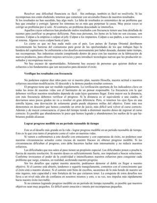 37
        Resolver una dificultad financiera es fácil. Sin embargo, también es fácil no resolverla. Si las
recompensas nos están eludiendo, tenemos que comenzar con un estudio franco de nuestros resultados.
Si los resultados no han sucedido, hay algo malo. La falta de resultados es sintomático de un problema que
hay que estudiar y corregir. Ignorar los síntomas no es más que perpetuar la causa. Muy pocas veces se
corrige un problema por sí solo. Al contrario, un problema descuidado se intensifica.
        Aquellos cuyos esfuerzos han producido malos resultados con frecuencia tienen una lista detallada de
razones para justificar su progreso deficiente. Para esas personas, los ítems en la lista no son excusas, son
razones. Culpan a la empresa o culpan al jefe. Culpan a los impuestos. Culpan a sus padres, a sus maestros o
al sistema. Algunas veces culpan hasta el país.
        Lo cierto es que no hay nada malo con el país. Los países de Europa Oriental derribaron
recientemente las barreras del comunismo para gozar de las oportunidades de los que trabajan bajo la
bandera del capitalismo. Se enfrentarán a los desafíos ansiosamente por haber deseado, durante tanto tiempo,
sus recompensas. Sus industrias estarán compitiendo dentro de poco con las nuestras en la fabricación de
nuevos productos, para ofrecer mejores servicios y para introducir tecnologías nuevas que les producirán re-
sultados y recompensas nuevas.
        No hay escasez de oportunidades. Solamente hay escasez de personas que quieran dedicar sus
esfuerzos a los fundamentos que son necesarios para alcanzar el éxito.

       Verifique los resultados con frecuencia

        No podemos esperar diez años para ver si nuestro plan, nuestra filosofía, nuestra actitud o nuestros
esfuerzos necesitan modificación. El descuido y la demora pueden resultar costosos.
        El progreso tiene que ser medido regularmente. La verificación oportuna de los indicadores clave en
todas las áreas de nuestras vidas son el barómetro de un pensar responsable. La frecuencia con la que
debemos verificar nuestros resultados depende de cuán lejos queramos llegar. Entre mayor sea la distancia,
con más frecuencia debemos verificar el progreso. Si la distancia es el equivalente a una cuadra, el
desviarnos unos pocos grados no va a resultar en gran diferencia. Pero, si tenemos los ojos fijos en una
estrella lejana, una desviación de solamente grado puede alejarnos millas del objetivo. Entre más nos
demoremos en descubrir que hemos cometido un error de juicio, más difícil será volver al curso correcto.
Además y de mayor consecuencia, el paso del tiempo tiende a disminuir nuestro deseo de regresar al curso
correcto. Es posible que abandonemos lo poco que hemos logrado y abandonemos los sueños de lo que ha-
bríamos podido alcanzar.

       Lograr progreso medible en un período razonable de tiempo

        Este es el desafío más grande en la vida - lograr progreso medible en un período razonable de tiempo.
Esto es lo que crea tanto el propósito como el valor en nuestras vidas.
        Si vamos a enfrentarnos a este desafío con entusiasmo y con esperanzas de éxito, no podemos usar
nuestras circunstancias actuales como excusa de nuestro fracaso en obtener progreso medible. Si las
circunstancias dificultan el progreso, esto debe hacernos luchar más intensamente y no reducir nuestros
esfuerzos.
        Las dificultades que nos salen al paso tienen un propósito especial. Las dificultades ponen a prueba la
fuerza de nuestra resolución. Si nuestro deseo es suficientemente fuerte, nos impulsará a buscar soluciones.
Conforme invocamos el poder de la creatividad e intensificamos nuestros esfuerzos para conquistar cada
problema que surge, estamos, en realidad, acelerando nuestro progreso.
        Sin los desafíos que capten nuestra atención, podríamos demorar el doble en llegar a nuestro
objetivo. Si el camino está abierto, tendemos a seguirlo tranquilamente, contentos con el conocimiento que
el éxito está a nuestro alcance. Si el camino está lleno de escollos, sacaremos de lo más hondo de nuestro ser
más ingenio, más capacidad y más fortaleza de los que creíamos tener. La conquista de estos desafíos nos
lleva a un nivel más alto de confianza en nosotros mismos y esto, a su vez, nos impulsa más rápidamente
hacia nuestro éxito inevitable.
        Si no estamos logrando progreso medible en un período de tiempo razonable, es posible que nuestros
objetivos sean muy pequeños. Es difícil sentir emoción e interés por recompensas pequeñas.
 