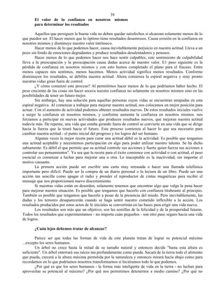 39
       El valor de la confianza en nosotros mismos
       para determinar los resultados

        Aquellos que persiguen la buena vida no deben quedar satisfechos si alcanzan solamente menos de lo
que pueden ser. El hacer menos que lo óptimo tiene resultados desastrosos. Causa erosión en la confianza en
nosotros mismos y disminuye nuestro valor intrínseco.
        Hacer menos de lo que podemos hacer, causa inevitablemente perjuicio en nuestra actitud. Lleva a un
pozo sin fondo de emociones degradantes y produce resultados desalentadores y penosos.
        Hacer menos de lo que podemos hacer nos hace sentir culpables; este sentimiento de culpabilidad
lleva a la preocupación y la preocupación causa dudas acerca de nuestro valor. E1 paso siguiente es la
pérdida de confianza en nosotros mismos y con esto hemos completado el plano para el fracaso. Entre
menos capaces nos sentimos, menos hacemos. Menos actividad significa menos resultados. Conforme
disminuyen los resultados, se debilita nuestra actitud. Ahora comienza la espiral negativa y muy pronto
nuestras vidas giran fuera de control.
        ¿Y cómo comenzó este proceso? Al permitirnos hacer menos de lo que podríamos haber hecho. El
peso creciente de las cosas sin hacer socava nuestra confianza no solamente en nosotros mismos sino en las
posibilidades de tener un futuro mejor.
        Sin embargo, hay una solución para aquellas personas cuyas vidas se encuentran atrapadas en esta
espiral negativa. Al comenzar a trabajar para mejorar nuestra actitud, nos colocamos en mejor posición para
actuar. Con el aumento de actividad podemos obtener resultados nuevos. De estos resultados iniciales vuelve
a surgir la confianza en nosotros mismos, y conforme aumenta la confianza en nosotros mismos. nos
forzamos a participar en nuevas actividades que producen resultados nuevos, que mejoran nuestra actitud
todavía más. De repente, una vida que estaba girando fuera de control se convierte en una vida que se dirige
hacia la fuerza que la tirará hacia el futuro. Este proceso comienza al hacer lo que sea necesario para
cambiar nuestra actitud - el punto inicial del progreso y los logros del ser humano.
        Algunas veces la mejor receta para curar una actitud débil es la actividad. Es posible que tengamos
una actitud aceptable y necesitemos participación en algo para poder utilizar nuestro talento. Se ha dicho
sabiamente: Es débil el que permite que su actitud controle sus acciones y fuerte quien fuerza sus acciones a
controlar sus pensamientos". Ya sea que la receta para el éxito comience con actividad o con actitud, el paso
esencial es comenzar a luchar para mejorar una u otra. Lo inaceptable es la inactividad, sin importar el
motivo causante.
        La primera acción puede ser escribir una carta muy retrasada o hacer una llamada telefónica
importante pero difícil. Puede ser la compra de un diario personal o la lectura de un libro. Puede ser una
acción tan sencilla como apagar el radio y prender el reproductor de cintas magnéticas para recibir el
mensaje que nos proporcionará nuevo discernimiento.
        Si nuestras vidas están en desorden, solamente tenemos que encontrar algo que valga la pena hacer
para mejorar nuestra situación. Es posible que tengamos que hacerlo con confianza titubeante al principio.
También es posible que tengamos que hacerlo a pesar de la presencia del miedo. Pero inevitablemente, las
dudas y los temores desaparecerán cuando se haga sentir nuestro cometido inflexible a la acción. Los
resultados producidos por estos actos de fe iniciales se convertirán en las bases para erigir una vida nueva.
        Los resultados son más que un objetivo; son las semillas de la felicidad y de la prosperidad futuras.
Todos los resultados que experimentamos - no importa cuán pequeños - son otro paso seguro hacia una vida
de logros.

       ¿Cuán lejos debemos tratar de alcanzar?

        Parece ser que todas las formas de vida de este planeta tratan de lograr su potencial máximo
...excepto los seres humanos.
        Un árbol no crece hasta la mitad de su tamaño natural y entonces decide "hasta esta altura es
suficiente". Un árbol enterrará sus raíces tan profundamente como pueda. Sacará de la tierra todo el alimento
que pueda, crecerá a la altura máxima permitida por la naturaleza y entonces mirará hacia abajo como para
recordarnos en lo que podríamos nosotros transformarnos si hiciéramos todo lo que podemos.
        ¿Por qué es que los seres humanos - la forma más inteligente de vida en la tierra - no luchan para
aprovechar su potencial al máximo? ¿Por qué nos permitimos detenernos a medio camino? ¿Por qué no
 