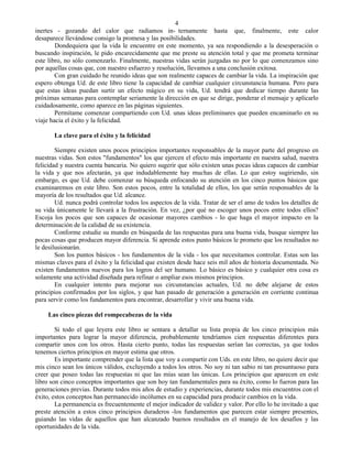 4
inertes - gozando del calor que radiamos in- ternamente hasta que, finalmente, este calor
desaparece llevándose consigo la promesa y las posibilidades.
        Dondequiera que la vida le encuentre en este momento, ya sea respondiendo a la desesperación o
buscando inspiración, le pido encarecidamente que me preste su atención total y que me prometa terminar
este libro, no sólo comenzarlo. Finalmente, nuestras vidas serán juzgadas no por lo que comenzamos sino
por aquellas cosas que, con nuestro esfuerzo y resolución, llevamos a una conclusión exitosa.
        Con gran cuidado he reunido ideas que son realmente capaces de cambiar la vida. La inspiración que
espero obtenga Ud. de este libro tiene la capacidad de cambiar cualquier circunstancia humana. Pero para
que estas ideas puedan surtir un efecto mágico en su vida, Ud. tendrá que dedicar tiempo durante las
próximas semanas para contemplar seriamente la dirección en que se dirige, ponderar el mensaje y aplicarlo
cuidadosamente, como aparece en las páginas siguientes.
        Permítame comenzar compartiendo con Ud. unas ideas preliminares que pueden encaminarlo en su
viaje hacia el éxito y la felicidad.

       La clave para el éxito y la felicidad

        Siempre existen unos pocos principios importantes responsables de la mayor parte del progreso en
nuestras vidas. Son estos "fundamentos" los que ejercen el efecto más importante en nuestra salud, nuestra
felicidad y nuestra cuenta bancaria. No quiero sugerir que sólo existen unas pocas ideas capaces de cambiar
la vida y que nos afectarán, ya que indudablemente hay muchas de ellas. Lo que estoy sugiriendo, sin
embargo, es que Ud. debe comenzar su búsqueda enfocando su atención en los cinco puntos básicos que
examinaremos en este libro. Son estos pocos, entre la totalidad de ellos, los que serán responsables de la
mayoría de los resultados que Ud. alcance.
        Ud. nunca podrá controlar todos los aspectos de la vida. Tratar de ser el amo de todos los detalles de
su vida únicamente le llevará a la frustración. En vez, ¿por qué no escoger unos pocos entre todos ellos?
Escoja los pocos que son capaces de ocasionar mayores cambios - lo que haga el mayor impacto en la
determinación de la calidad de su existencia.
        Conforme estudie su mundo en búsqueda de las respuestas para una buena vida, busque siempre las
pocas cosas que producen mayor diferencia. Si aprende estos punto básicos le prometo que los resultados no
le desilusionarán.
        Son los puntos básicos - los fundamentos de la vida - los que necesitamos controlar. Estas son las
mismas claves para el éxito y la felicidad que existen desde hace seis mil años de historia documentada. No
existen fundamentos nuevos para los logros del ser humano. Lo básico es básico y cualquier otra cosa es
solamente una actividad diseñada para refinar o ampliar esos mismos principios.
        En cualquier intento para mejorar sus circunstancias actuales, Ud. no debe alejarse de estos
principios confirmados por los siglos, y que han pasado de generación a generación en corriente continua
para servir como los fundamentos para encontrar, desarrollar y vivir una buena vida.

     Las cinco piezas del rompecabezas de la vida

        Si todo el que leyera este libro se sentara a detallar su lista propia de los cinco principios más
importantes para lograr la mayor diferencia, probablemente tendríamos cien respuestas diferentes para
compartir unos con los otros. Hasta cierto punto, todas las respuestas serían las correctas, ya que todos
tenemos ciertos principios en mayor estima que otros.
        Es importante comprender que la lista que voy a compartir con Uds. en este libro, no quiere decir que
mis cinco sean los únicos válidos, excluyendo a todos los otros. No soy ni tan sabio ni tan presuntuoso para
creer que poseo todas las respuestas ni que las mías sean las únicas. Los principios que aparecen en este
libro son cinco conceptos importantes que son hoy tan fundamentales para su éxito, como lo fueron para las
generaciones previas. Durante todos mis años de estudio y experiencias, durante todos mis encuentros con el
éxito, estos conceptos han permanecido incólumes en su capacidad para producir cambios en la vida.
        La permanencia es frecuentemente el mejor indicador de validez y valor. Por ello lo he invitado a que
preste atención a estos cinco principios duraderos -los fundamentos que parecen estar siempre presentes,
guiando las vidas de aquellos que han alcanzado buenos resultados en el manejo de los desafíos y las
oportunidades de la vida.
 