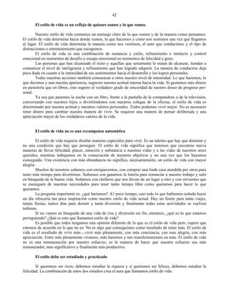 42

       El estilo de vida es un reflejo de quienes somos y lo que somos

        Nuestro estilo de vida comunica un mensaje claro de lo que somos y de la manera como pensamos.
El estilo de vida determina hacia donde vamos, lo que hacemos y como nos sentimos una vez que llegamos
al lugar. El estilo de vida determina la manera como nos vestimos, el auto que conducimos y el tipo de
distracciones o entretenimiento que escogemos.
        El estilo de vida es una combinación de sustancia y estilo, refinamiento e intelecto y control
emocional en momentos de desafío y escape emocional en momentos de felicidad y gozo.
        Las personas que han alcanzado el éxito y aquellas que seriamente lo tratan de alcanzar, tienden a
comunicar el nivel de inteligencia y refinamiento que han logrado adquirir. La manera de conducirse deja
poca duda en cuanto a la intensidad de sus sentimientos hacia el desarrollo y los logros personales.
        Todas nuestras acciones también comunican a otros nuestro nivel de intensidad. Lo que hacemos, lo
que decimos y aun nuestra apariencia, sugieren nuestra actitud interna hacia la vida. Si gastamos más dinero
en pastelería que en libros, esto sugiere el verdadero grado de sinceridad de nuestro deseo de progreso per-
sonal.
        Ya sea que pasemos la noche con un libro, frente a la pantalla de la computadora o de la televisión,
conversando con nuestros hijos o divirtiéndonos con nuestros colegas de la oficina, el estilo de vida es
determinado por nuestra actitud y nuestros valores personales. Todos podemos vivir mejor. No es necesario
tener dinero para cambiar nuestra manera de vivir. Se requiere una manera de pensar deliberada y una
apreciación mayor de los verdaderos valores de la vida.


       El estilo de vida no es una recompensa automática

        El estilo de vida requiere diseñar maneras especiales para vivir. Es un talento que hay que dominar y
no una condición que hay que perseguir. El estilo de vida significa que tenemos que encontrar nueva
maneras de llevar felicidad, placer, emoción y substancia a nuestras vidas y a las vidas de nuestros seres
queridos, mientras trabajamos en la consecución de nuestros objetivos y no una vez que los hayamos
conseguido. Una existencia con más abundancia no significa, necesariamente, un estilo de vida con mayor
alegría.
        Muchos de nosotros soñamos con enriquecernos, con comprar una linda casa atendida por otros para
tener más tiempo para divertirnos. Soñamos con ganarnos la lotería para renunciar a nuestro trabajo y salir
en búsqueda de la buena vida. Soñamos con chóferes que nos lleven de un lugar a otro y con sirvientes que
se encarguen de nuestras necesidades para tener tanto tiempo libre como queramos para hacer lo que
queramos.
        La pregunta importante es: ¿qué haríamos? A1 poco tiempo, casi todo lo que habíamos soñado hacer
un día ofrecería tan poca inspiración como nuestro estilo de vida actual. Hay un límite para tanto viajes,
tantas fiestas, tantos días para dormir y tanta diversión y finalmente todas estas actividades se vuelven
tediosas.
        Si no vamos en búsqueda de una vida de risa y diversión sin fin, entonces, ¿qué es lo que estamos
persiguiendo? ¿Qué es esto que llamamos estilo de vida?
        Es posible que todos tengamos una opinión diferente de lo que es el estilo de vida pero, espero que
estemos de acuerdo en lo que no es: No es algo que conseguimos como resultado de tener más. El estilo de
vida es el resultado de vivir más.-..vivir más plenamente, con más conciencia, con mas alegría, con más
apreciación. Entre más plenamente vivamos, más haremos y nos transformaremos en más. El estilo de vida
no es una remuneración por nuestro esfuerzo; es la manera de hacer que nuestro esfuerzo sea más
remunerador, mas significativo y finalmente más productivo.

       El estilo debe ser estudiado y practicado

        Si queremos ser ricos, debemos estudiar la riqueza y si queremos ser felices, debemos estudiar la
felicidad. La combinación de estos dos estudios crea el aura que llamamos estilo de vida.
 