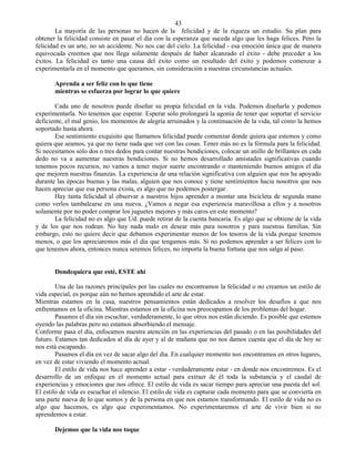 43
        La mayoría de las personas no hacen de la felicidad y de la riqueza un estudio. Su plan para
obtener la felicidad consiste en pasar el día con la esperanza que suceda algo que les haga felices. Pero la
felicidad es un arte, no un accidente. No nos cae del cielo. La felicidad - esa emoción única que de manera
equivocada creemos que nos llega solamente después de haber alcanzado el éxito - debe preceder a los
éxitos. La felicidad es tanto una causa del éxito como un resultado del éxito y podemos comenzar a
experimentarla en el momento que queramos, sin consideración a nuestras circunstancias actuales.

       Aprenda a ser feliz con lo que tiene
       mientras se esfuerza por lograr lo que quiere

       Cada uno de nosotros puede diseñar su propia felicidad en la vida. Podemos diseñarla y podemos
experimentarla. No tenemos que esperar. Esperar sólo prolongará la agonía de tener que soportar el servicio
deficiente, el mal genio, los momentos de alegría arruinados y la continuación de la vida, tal como la hemos
soportado hasta ahora.
       Ese sentimiento exquisito que llamamos felicidad puede comenzar donde quiera que estemos y como
quiera que seamos, ya que no tiene nada que ver con las cosas. Tener más no es la fórmula para la felicidad.
Si necesitamos sólo dos o tres dedos para contar nuestras bendiciones, colocar un anillo de brillantes en cada
dedo no va a aumentar nuestras bendiciones. Si no hemos desarrollado amistades significativas cuando
tenemos pocos recursos, no vamos a tener mejor suerte encontrando o manteniendo buenos amigos el día
que mejoren nuestras finanzas. La experiencia de una relación significativa con alguien que nos ha apoyado
durante las épocas buenas y las malas, alguien que nos conoce y tiene sentimientos hacia nosotros que nos
hacen apreciar que esa persona exista, es algo que no podemos postergar.
       Hay tanta felicidad al observar a nuestros hijos aprender a montar una bicicleta de segunda mano
como verlos tambalearse en una nueva. ¿Vamos a negar esa experiencia maravillosa a ellos y a nosotros
solamente por no poder comprar los juguetes mejores y más caros en este momento?
       La felicidad no es algo que Ud. puede retirar de la cuenta bancaria. Es algo que se obtiene de la vida
y de los que nos rodean. No hay nada malo en desear más para nosotros y para nuestras familias. Sin
embargo, esto no quiere decir que debamos experimentar menos de los tesoros de la vida porque tenemos
menos, o que los apreciaremos más el día que tengamos más. Si no podemos aprender a ser felices con lo
que tenemos ahora, entonces nunca seremos felices, no importa la buena fortuna que nos salga al paso.


       Dondequiera que esté, ESTE ahí

        Una de las razones principales por las cuales no encontramos la felicidad o no creamos un estilo de
vida especial, es porque aún no hemos aprendido el arte de estar.
Mientras estamos en la casa, nuestros pensamientos están dedicados a resolver los desafíos a que nos
enfrentamos en la oficina. Mientras estamos en la oficina nos preocupamos de los problemas del hogar.
        Pasamos el día sin escuchar, verdaderamente, lo que otros nos están diciendo. Es posible que estemos
oyendo las palabras pero no estamos absorbiendo el mensaje.
Conforme pasa el día, enfocamos nuestra atención en las experiencias del pasado o en las posibilidades del
futuro. Estamos tan dedicados al día de ayer y al de mañana que no nos damos cuenta que el día de hoy se
nos está escapando.
        Pasamos el día en vez de sacar algo del día. En cualquier momento nos encontramos en otros lugares,
en vez de estar viviendo el momento actual.
        El estilo de vida nos hace aprender a estar - verdaderamente estar - en donde nos encontremos. Es el
desarrollo de un enfoque en el momento actual para extraer de él toda la substancia y el caudal de
experiencias y emociones que nos ofrece. El estilo de vida es sacar tiempo para apreciar una puesta del sol.
El estilo de vida es escuchar el silencio. El estilo de vida es capturar cada momento para que se convierta en
una parte nueva de lo que somos y de la persona en que nos estamos transformando. El estilo de vida no es
algo que hacemos, es algo que experimentamos. No experimentaremos el arte de vivir bien si no
aprendemos a estar.

       Dejemos que la vida nos toque
 