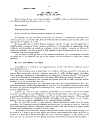 45
                  CONCLUSION

                                         DESARROLLANDO
                                     UN SENTIDO DE URGENCIA

        Como resumen de todo lo que hemos compartido en este libro, quizás sea correcto decir que nuestro
éxito o fracaso, finalmente, depende de estas tres cosas:

       Lo que sabemos

       Cómo nos sentimos hacia lo que sabemos

       Lo que hacemos con todo lo que sentimos y todo lo que sabemos.

        Sin embargo, hay otro fundamento que tenemos que dominar, si verdaderamente queremos hacer
cambios significativos en nuestras vidas. Este último fundamento es el adhesivo que mantiene unidas todas
las piezas del rompecabezas de la vida.
        Es muy posible que aun después de poner en práctica todos los principios que hemos planteado en
este libro, algunas personas no lleguen a alcanzar sus objetivos. A pesar de todos sus esfuerzos para refinar
su filosofa, para desarrollar una actitud que conduzca al éxito, de mejorar y aumentar sus talentos, de
estudiar sus resultados, y de vivir un estilo de vida especial, el sueño de lo que quieren ser, ver, tener y
experimentar no se convierte en realidad.
        ¿Por qué es que algunos que parecen actuar seriamente al efectuar estos cambios siguen caminando
en círculos en vez de progresar? Por qué es que algunos que han sembrado no siegan una cosecha
abundante?

       La zona confortable del ser humano

        Tal vez parte de la respuesta a estas preguntas sea que por tener tanto tenemos tendencia a quedar
satisfechos con muy poco.
        Casi todo el mundo tiene un lugar donde vivir, teléfono, televisión, automóvil y una fuente de
ingresos. Tenemos ropa para cubrirnos y alimentos para comer. A1 poder satisfacer nuestras necesidades
básicas, tendemos a ubicarnos en un lugar peligroso que llamaremos "las zona confortable". Nos hace falta
el sentimiento abrumador de la desesperación o la fuerza increíble de la inspiración para impulsarnos. Es
posible que muchas veces queramos más, deseemos más, pero no tenemos la necesidad o el deseo ardiente
para hacer lo que hay que hacer para tener más.
        El aspecto más peligroso de la zona confortable es que parece afectar nuestro sentido del oído. Entre
más cómodos estemos, menos atención prestamos al reloj de la vida. Por creer que tenemos mucho tiempo
por delante, por ignorancia malgastamos el momento actual. Usamos el presente para divertirnos en vez de
utilizarlo para prepararnos.
        Aquellos que viven en la zona confortable aparentemente han desarrollado una filosofía extraña
acerca de la inmortalidad humana: "Tengo todo el tiempo necesario para llegar al éxito. Me queda mañana...
la semana próxima... el mes próximo... el año próximo. No hay motivo para preocuparnos. No hay necesidad
de hacer nada, inmediatamente, para lograr el cambio. A1 final de cuentas, las cosas no van a ser siempre
iguales a lo que son ...para esta época el año próximo mi situación habrá cambiado".
        Por esa razón, hoy en día y en este momento, aquellas personas que están llenas de buenas
intenciones y que desean mejorar sus circunstancias, siguen contentos con las cosas tal como son. Hoy va ser
un día para el descanso, para hacer más planes, para ver televisión o para hacer un acopio de energía para la
ofensiva - que iniciaré mañana - en contra de la mediocridad.
        "Mañana me levantaré temprano, trabajaré hasta tarde en la noche, invertiré todo mi talento y todos
mis recursos en el proyecto que, sin duda alguna, producirá un cambio dramático en la vida". Estas son las
palabras de la persona con buenas intenciones, pero sin un sentido de urgencia. "El mes pasado leí tres
libros, creo que voy a descansar este mes. Trabajé arduamente esta semana, creo que mañana me dedicaré a
 