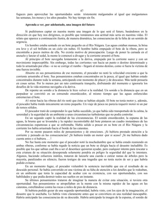 47
fugaces para aprovechar las oportunidades serán tristemente malgastados al igual que malgastamos
las semanas, los meses y los años pasados. No hay tiempo sin fin.

       Aprenda a ver, por adelantado, una imagen del futuro

        Si pudiéramos captar en nuestra mente una imagen de lo que será el futuro, basándonos en la
dirección en que hoy nos dirigimos, es posible que tomáramos una actitud más seria en nuestras vidas. El
relato que aparece a continuación ilustra, de manera dramática, las consecuencias de la falta de un sentido de
urgencia.
        Un hombre estaba sentado en un bote pequeño en el Río Niágara. Las aguas estaban mansas, la brisa
era leve y el sol brillaba en un cielo sin nubes. El hombre había empujado el bote de la ribera, pero se
encontraba a pocos metros de ella. No existía motivo de preocupación. Luego de poner la carnada en el
anzuelo y lanzar el sedal, la mente le comenzó a divagar y la corriente arrastró el bote.
        Al principio el bote navegaba lentamente a la deriva, empujado por la corriente suave y con un
movimiento imperceptible. Sin embargo, todas las corrientes van hacia un punto o destino determinado y
todo lo arrastrado por ellas - si no se corrige el rumbo - llegará al mismo destino, como si fuera la víctima de
una fuerza invisible.
        Absorto en sus pensamientos de ese momento, el pescador no notó la velocidad creciente a que la
corriente arrastraba el bote. Sus pensamientos estaban concentrados en la pesca, al igual que habían estado
concentrados durante toda la semana, anticipando este momento de placer y de descanso. Más tarde pensaría
en cosas serias. Por lo menos por un rato continuaría tranquilo, disfrutando del momento e ignoraría los
desafíos de la vida mientras navegaba a la deriva.
        De repente un sonido a la distancia le hizo volver a la realidad. Un sonido a la distancia que en un
parpadear se convirtió en un estruendo ensordecedor, al mismo tiempo que las aguas enfurecidas
estremecían el bote.
        A1 mirar hacia las riberas del río notó que éstas se habían alejado. El bote no tenía motor y, además,
el pescador había traído únicamente un remo pequeño. Un viaje de pesca no parecía requerir motor ni un par
de remos sólidos.
        El pescador trató de comprender lo que había sucedido, ya que había sido transportado de la calma, la
serenidad y la seguridad de un ambiente a unas circunstancias turbulentas que no podía controlar.
        En un segundo captó la realidad de las circunstancias. El sonido ensordecedor, la espuma de las
aguas, la bruma que se levantaba y la rapidez incontrolable del bote pintaron un cuadro instantáneo de las
circunstancias espantosas a que se enfrentaba. Había salido a pescar en su bote en el Río Niágara y la
corriente los había arrastrado hacia el borde de las cataratas.
        Por su mente pasaron miles de pensamientos y de emociones. ¡Si hubiera prestado atención a la
corriente y pensado en las consecuencias! ¡Si hubiera traído un motor -por si acaso! ¡Si me hubiera dado
cuenta antes o si hubiera. . . !
        No fue hasta este momento que el pescador notó la muchedumbre que se había estado reuniendo en
ambas riberas, conforme se había regado la noticia que un bote se dirigía hacia el desastre ineludible. Es
posible que los que sabían cual iba a ser el desenlace quisieran ayudar, pero cualquier intento para rescatar a
esta criatura de su situación desesperada solamente pondría en peligro la seguridad del que lo intentara.
Algunos, haciendo esfuerzos inútiles, trataron de lanzarle una cuerda o estirar ramas de árboles pero la
mayoría, paralizados en silencio, fueron testigos de una tragedia que no tenía razón de ser y que habría
podido evitarse.
        En un momento fugaz, el pescador vislumbró la sentencia inevitable que era el resultado de su
descuido personal. Se había convertido en una víctima de su falta de atención a los detalles que le rodeaban,
en un ambiente que tenía la capacidad de acabar con su existencia, con sus oportunidades, con sus
habilidades y que podía destruir todos sus sueños en un instante.
        Su últimos pensamientos trataron de imaginar la manera de evitar esta situación, si tuviera otra
oportunidad. Sus pensamientos se atropellaban en la mente con la misma rapidez de las aguas en las
cataratas, estrellándose contra las rocas a miles de pies de distancia.
        Si hubiera podido gozar de una segunda oportunidad, habría visto, con los ojos de la imaginación, el
desastre que le asechaba. Lo habría visto claramente antes que se convirtiera en una realidad inescapable.
Habría anticipado las consecuencias de su descuido. Habría anticipado la imagen de la espuma, el sonido de
 