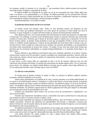 48
las cataratas, notado el aumento en la velocidad a que avanzaba el bote y habría actuado con celeridad,
acercando el bote al amparo y seguridad de la ribera.
        Si hubiera podido ser rescatado de las aguas en vez de ser consumido por ellas, habría dado más
valor a su talento, a sus oportunidades y a su tiempo. No habría permitido que los pensamientos frívolos
capturaran su atención ni habría permitido que sus deseos de descanso y relajamiento opacaran su enfoque
en la necesidad de trabajar intensamente y alcanzar progreso medible.
        Desafortunadamente, se le acabó el tiempo.

       Examinemos hacia donde nos lleva la corriente

        Lo mismo sucede con nuestras vidas. Todos, en este momento mismo, nos dirigimos en una
dirección. Lo único que podemos determinar con cierto grado de exactitud es hacia donde nos lleva la
corriente. La gran incógnita es si queda suficiente tiempo en nuestro reloj personal para cambiarla.
        Para algunas personas, sus acciones pasadas han determinado un rumbo que amenaza con aprisionar
el futuro pero, sin embargo, no toman acción inmediata para corregir la situación. Permiten que el descuido
continúe al mismo paso. Permiten que el deseo de diversión supere el apetito por la educación. En vez de
buscar el buen camino, se pierden. Están inclinados a creer que sus pequeños olvidos o errores de juicio no
tienen, en realidad, mucha importancia. Todavía no han aprendido que todo afecta todo lo demás y que sus
acciones de hoy están creando las consecuencias de mañana. Sus acciones descuidadas y sus pensamientos
sin rumbo están consumiendo su recurso más valioso - el tiempo. Es por creer que tienen tanto tiempo que
permiten que los momentos individuales se escapen desapercibidamente y se acumulen hasta llegar a ser
años vacíos.
        Nuestra filosofa es que debemos movilizarnos hacia una condición específica en el futuro. Nuestra
actitud actual, nuestro nivel de actividad y nuestros résultados son condiciones presentes. Nuestro estilo de
vida actual nos alienta a buscar nuevos grados de experiencias emocionales, o nos susurra que esperemos
hasta alcanzarlo todo.
Lo que somos y cómo somos debe ser examinado no sólo a la luz de nuestros objetivos sino con una
conciencia clara del paso del tiempo. Es posible que únicamente nos queden algunos años. Tal vez sean unos
pocos meses. Sin embargo, ¿no tendría sentido dedicar el tiempo que nos queda a hacer algo edificante, en
vez de esperar pasivamente a que el tiempo siga su curso inevitable?

       La vida no es una práctica

        El tiempo para la práctica terminó al acabar la niñez. La práctica la debimos adquirir mientras
crecíamos, mientras estábamos en la escuela.
        Ahora somos participantes en el partido de la vida y nuestro oponente es la mediocridad humana. Si
no existe la actividad humana intensa e inteligente, la maleza del fracaso crecerá hasta destruir la pequeña
cantidad de progreso que hemos creado con nuestros esfuerzos. No podemos esperar "el aviso de los dos mi-
nutos". No podemos esperar hasta el último momento para descubrir que nuestro plan para el partido no está
rindiendo resultados. No podemos esperar hasta los últimos golpecitos del reloj para adquirir la intensidad
que nos haga aprovechar las oportunidades de la vida.
        Tenemos que desafiarnos ahora mismo con un nuevo nivel de razonamiento e impulsarnos a un
nuevo nivel de logros.
        Tenemos que imponernos disciplinas nuevas y desarrollar una nueva actitud hacia la vida para que
esta actitud nos motive a nosotros mismos e inspire a otros.
No podemos seguir esperando que aparezca la oportunidad perfecta, antes de forzarnos nosotros mismos a
trabajar seriamente. Tenemos que identificar las oportunidades del presente y capturarlas. Tenemos que
darles el aliento de vida de nuestro talento, de nuestro vigor, de nuestro sentido de urgencia y de esta manera
descubriremos todo lo que podemos ser.
        No podemos permitirnos el lujo de concentrarnos en los riesgos que existen en las oportunidades. Al
contrario, debemos aprovechar la oportunidad que es parte inherente de todo riesgo, sabiendo que muchas
veces es necesario correr el riesgo de ir demasiado lejos para descubrir hasta donde podemos llegar.
        ¡Ud. puede hacerlo! Ud. puede cambiar su vida y puede iniciar este cambio ahora mismo,
desarrollando un sentido nuevo de urgencia.
 
