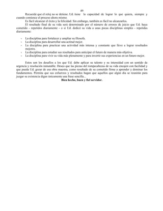 49
       Recuerde que el reloj no se detiene. Ud. tiene la capacidad de lograr lo que quiera, siempre y
cuando comience el proceso ahora mismo.
       Es fácil alcanzar el éxito y la felicidad. Sin embargo, también es fácil no alcanzarlos.
       El resultado final de su vida será determinado por el número de errores de juicio que Ud. haya
cometido - repetidos diariamente - o si Ud. dedicó su vida a unas pocas disciplinas simples - repetidas
diariamente:

   -   La disciplina para fortalecer y ampliar su filosofa.
   -   La disciplina para desarrollar una actitud mejor.
   -   La disciplina para practicar una actividad más intensa y constante que lleve a lograr resultados
       mejores.
   -   La disciplina para estudiar sus resultados para anticipar el futuro de manera más objetiva.
   -   La disciplina para vivir su vida más plenamente y para invertir sus experiencias en un futuro mejor.

       Estos son los desafíos a los que Ud. debe aplicar su talento y su intensidad con un sentido de
urgencia y resolución inmutable. Deseo que las piezas del rompecabezas de su vida encajen con facilidad y
que pueda Ud. gozar de esa obra maestra, como resultado de su cometido firme a aprender y dominar los
fundamentos. Permita que sus esfuerzos y resultados hagan que aquellos que algún día se reunirán para
juzgar su existencia digan únicamente una frase sencilla...
                                    Bien hecho, buen y fiel servidor.
 