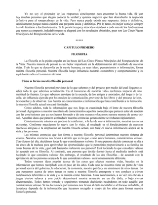 5
        Yo no soy el poseedor de las respuestas concluyentes para encontrar la buena vida. Sé que
hay muchas personas que alegan conocer la verdad y quienes sugieren que han descubierto la respuesta
definitiva para el rompecabezas de la vida. Pero nunca puede existir una respuesta. única y definitiva,
sencillamente porque nunca existirá una pregunta única y definitiva. Por lo tanto, mi mejor consejo siempre
ha sido limitarse a los fundamentos. Si le presta tiempo y atención cuidadosa a cada uno de los fundamentos
que vamos a compartir, indudablemente se alegrará con los resultados obtenidos, pues son Las Cinco Piezas
Principales del Rompecabezas de la Vida.

                                                   *****

                                         CAPITULO PRIMERO

                                                FILOSOFIA

       La filosofía es la piedra angular en las bases del Las Cinco Piezas Principales del Rompecabezas de
la Vida. Nuestra manera de pensar es un factor importante en la determinación del resultado de nuestras
vidas. Todo lo que se desarrolla en la mente humana, ya sean ideas, pensamientos o información, forma
nuestra filosofía personal. Nuestra filosofía luego influencia nuestras costumbres y comportamiento y es
aquí donde radica el comienzo de todo.

     Cómo se forma nuestra filosofía personal

        Nuestra filosofía personal proviene de lo que sabemos y del proceso por medio del cual llegamos a
saber todo lo que sabemos actualmente. En el transcurso de nuestras vidas recibimos impacto de una
multitud de fuentes. Lo que sabemos proviene de la escuela, de los amigos y asociados, del hogar y de la
calle, de influencia ejercida por los medios de comunicación, proviene de los libros y del proceso de leer,
de escuchar y de observar. Las fuentes de conocimientos e información que han contribuido a la formación
de nuestra filosofía actual son casi ilimitadas.
        Como adultos, toda la información que nos llega es examinada bajo el lente de nuestra filosofía
personal. Agregamos a nuestro inventario de conocimientos aquellos conceptos que parecen estar de acuerdo
con las conclusiones que ya nos hemos formado y de esta manera reforzamos nuestra manera de pensar ac-
tual. Aquellas ideas que parecen contradecir nuestras creencias generalmente se rechazan rápidamente.
        Constantemente estamos en proceso de confirmar,. a la luz de nueva información, nuestras creencias
existentes. Conforme mezclamos lo nuevo con lo viejo, el resultado es el fortalecimiento de nuestras
creencias antiguas o la ampliación de nuestra filosofa actual, con base en nueva información acerca de la
vida y las personas.
        Las mismas creencias que dan forma a nuestra filosofía personal determinan nuestro sistema de
valores. Nuestras creencias nos llevan a decidir que es lo que, como seres humanos, consideramos valioso.
Con el paso del día, decidimos hacer lo que consideramos valioso. Si una persona decide comenzar su día a
las cinco de la mañana para aprovechar las oportunidades que le permitirán proporcionarle a su familia las
cosas buenas de la vida, ¿qué está haciendo realmente esa persona? Está haciendo lo que considera valioso
de acuerdo con su filosofía. Al contrario, una persona que decide dormir hasta el mediodía también está
haciendo lo que considera valioso. Sin embargo, el resultado de las dos filosofías - de acuerdo con la
apreciación de las personas acerca de lo que consideran valioso - será inmensamente diferente.
        Todos tenemos ideas propias acerca de las cosas que afectan nuestras vidas, basadas en la
información que hemos recopilado con el paso de los años. Cada uno de nosotros tiene un punto de vista
personal acerca del gobierno, la educación, la economía, nuestro patrón y un sinnúmero de otros temas. Lo
que pensamos acerca de estos temas se suma a nuestra filosofía emergente y nos conduce a ciertas
conclusiones referentes a la vida y a la manera como funciona. Estas conclusiones, a su vez, nos llevan a
juzgar ciertos valores y este juicio determinará nuestra actuación en un día dado, o bajo ciertas
circunstancias. Todos hemos tomado y seguiremos tomando decisiones basándonos en todo aquello que
consideramos valioso. Si las decisiones que tomamos nos llevan al éxito inevitable o al fracaso ineludible, el
desenlace depende de la información que hayamos recogido a través de los años para formar nuestra
filosofía personal.
 