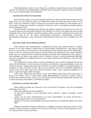 9
        Desafortunadamente, quizás, los que fracasan no enseñan sus experiencias para que todos puedan
escuchar. Si tuviéramos más oportunidades de aprender de las experiencias negativas de otros, podríamos,
tal vez, salvar nuestras propias vidas del desastre.

     Aprenda de los éxitos de otras personas

        Vale invertir el tiempo y los recursos necesarios para llevar a cabo un estudio de las personas que han
tenido éxito en la vida. Recoja las ideas y la información de todas las fuentes que tenga a mano. Lea los
libros. Asista a los seminarios. Utilice el tiempo que sea necesario para acumular los conocimientos que el
éxito requiere. Estudie las costumbres, el lenguaje, la manera de vestir y la disciplina de aquellas personas
que han alcanzado el éxito.
        Una de las fuentes importantes de la sabiduría, de aquellos a quienes les ha ido bien en la vida, son
los muchos libros de citas que pueden obtenerse en las librerías. Con sólo leer las palabras de los que se han
distinguido entre nosotros (pasados y presentes), podemos llegar a una mejor comprensión de las ideas que
guiaron las vidas de los que fueron suficientemente importantes, suficientemente persuasivos,
suficientemente influyentes y cuyas vidas fueron suficientemente exitosas para que sus palabras sean cita-
das.

     Aproveche el poder de las influencias positivas

        Todos debemos estar constantemente en búsqueda de personas que podamos admirar y respetar;
personas en las cuales podamos modelar parte de nuestro propio comportamiento. Gran parte de quién
somos y lo que somos en este momento es una combinación de las personas que nos han influenciado a
través de los años. Durante nuestra juventud, nuestros ídolos eran personajes de los cuentos infantiles,
artistas de cine y músicos famosos. Durante cierta época de nuestras vidas caminábamos, nos vestíamos y
hasta tratábamos de hablar como nuestros héroes. Conforme crecimos y nuestra personalidad individual
comenzó a desarrollarse, la emulación de otros se hizo menos evidente pero la influencia, a pesar de todo,
continuó presente.
        Sin consideración a nuestra edad o a nuestras circunstancias, nunca estamos completamente fuera del
alcance de las influencias. La clave consiste en encontrar a seres humanos cuyas personalidades y logros nos
estimulen, fascinen e inspiren para luego tratar de asimilar sus mejores cualidades. Los grandes proyectos se
construyen con base en planos. En esta vida no hay un proyecto mayor que el desarrollo deliberado de
nuestras vidas. Por lo tanto, cada uno de nosotros necesita un plano - algo o alguien que podamos ver y
copiar - si queremos lograr cambio y progreso.
        Todos somos influenciados por alguien. Ya que esta influencia determinará, hasta cierto punto, la
dirección de nuestras vidas, es mucho mejor escoger deliberadamente las personas a quienes vamos a
permitir ejercer influencia sobre nosotros, en vez de permitir que las influencias perjudiciales puedan surtir
su efecto sin nuestro conocimiento, o sin haberlas escogido.

     Conviértase en un buen observador

       Nunca debemos permitir que transcurra un día sin encontrar la respuesta a una lista de preguntas
importantes, tales como:
   - ¿Qué está sucediendo en nuestra industria?
   - ¿A qué nuevos desafíos se está enfrentando nuestro gobierno ...nuestra comunidad... nuestro
       vecindario?
   - ¿Cuáles son los nuevos descubrimientos, las nuevas oportunidades, las nuevas herramientas y
       técnicas que han salido a la luz recientemente?
   - ¿Quiénes son las nuevas personalidades que ejercen influencia en la opinión del mundo y de la loca-
       lidad?

       Debemos convertirnos en buenos observadores y evaluadores astutos de todo lo que sucede a nuestro
alrededor. Todos los eventos nos afectan y todo lo que nos afecta deja su huella en lo que llegaremos a ser y
en la manera como viviremos en el futuro.
 