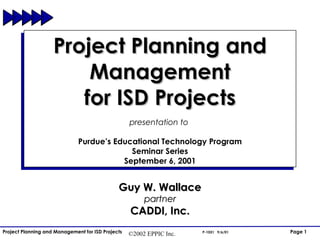 Project Planning and Management for ISD Projects presentation to  Purdue’s Educational Technology Program Seminar Series September 6, 2001 Guy W. Wallace partner CADDI, Inc. 
