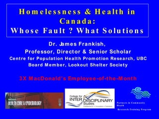 Homelessness & Health in Canada: Whose Fault ? What Solutions Dr. James Frankish,  Professor, Director & Senior Scholar Centre for Population Health Promotion Research, UBC Board Member, Lookout Shelter Society 3X MacDonald’s Employee-of-the-Month Partners in Community Heath Research-Training Program 