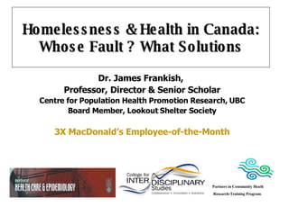 Homelessness & Health in Canada: Whose Fault ? What Solutions Dr. James Frankish,  Professor, Director & Senior Scholar Centre for Population Health Promotion Research, UBC Board Member, Lookout Shelter Society 3X MacDonald’s Employee-of-the-Month Partners in Community Heath Research-Training Program 