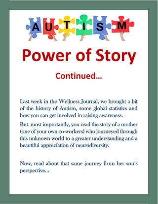 Last week in the Wellness Journal, we brought a bit
of the history of Autism, some global statistics and
how you can get involved in raising awareness.
But, most importantly, you read the story of a mother
(one of your own co-workers) who journeyed through
this unknown world to a greater understanding and a
beautiful appreciation of neurodiversity.
Now, read about that same journey from her son’s
perspective…
 