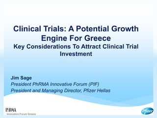 Clinical Trials: A Potential Growth
Engine For Greece
Key Considerations To Attract Clinical Trial
Investment
Jim Sage
President PhRMA Innovative Forum (PIF)
President and Managing Director, Pfizer Hellas
Innovation Forum Greece
 
