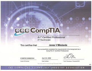 A+® Certified Professional
                       IT Technician

This certifies that:                             James V Mikolanda .

                       has successfully completed the requirements to be recognized as a:
                                    CompTIA A+ Certified Professional




COMP001008663544                April 22, 2009

Career ID Number                Date Certified                        Todd Thibodeaux,   President/CEO

                       This exam will be             Decernbef 2009
                                                                                                         602
 