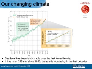 Living in a warmer world: 4 December 2014
Our changing climate
•  Sea level has been fairly stable over the last few millennia;
•  It has risen 225 mm since 1880; the rate is increasing in the last decades.
 