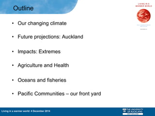 Living in a warmer world: 4 December 2014
Outline
•  Our changing climate
•  Future projections: Auckland
•  Impacts: Extremes
•  Agriculture and Health
•  Oceans and fisheries
•  Pacific Communities – our front yard
 