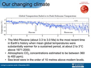 Living in a warmer world: 4 December 2014
Our changing climate
•  The Mid-Pliocene (about 3.3 to 3.0 Ma) is the most recent time
in Earth’s history when mean global temperatures were
substantially warmer for a sustained period, at about 2 to 3°C
above 1971-2000;
•  Atmospheric CO2 concentrations estimated to be between 360
to 400 ppm);
•  Sea level were in the order of 10 metres above modern levels.
 